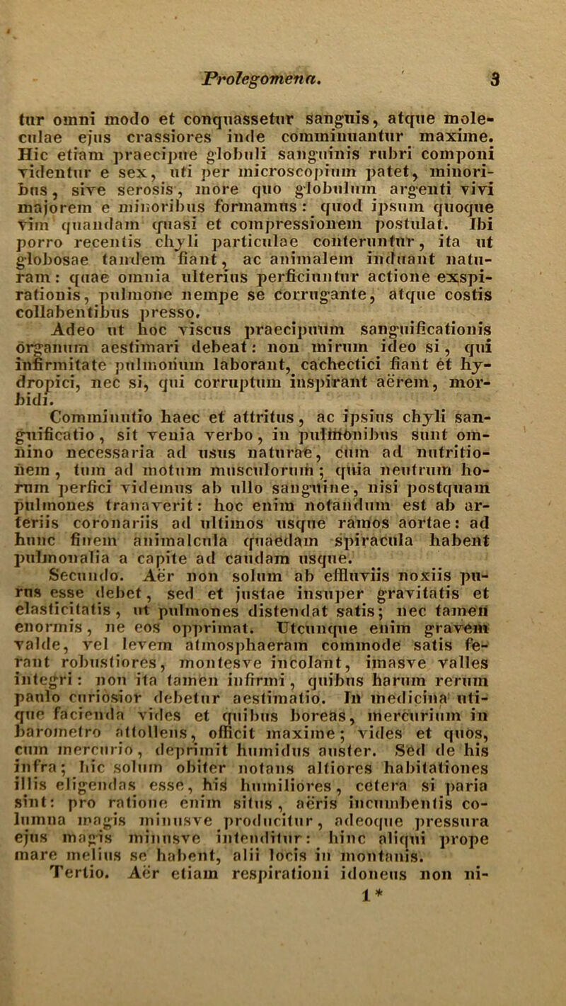 tar omni modo et conqaassetar sangnis, atque mole- culae ejus crassiores inde comxnimiantur inaxime. Hie etiam praecipne globuli sanguinis rubri componi videntur e sex, nti per microscopinm patet, xninori- bus, sive serosis, more quo global urn argenti vivi majorem e niinoribus formamns : quod ipsnin quoque vim'quandain quasi et compressionem postulat. Ibi porro recentis chyli particulae conterimtur, ita ut globosae tandem fiant, ac animalem induant natu- ram: quae omnia ulterius perficiuntnr actione exspi- rationis, pulmone iiempe se corrugante, atque costis collabentibus presso. Adeo ut hoc vxscus praecipuum sanguificationis organum aestimari debeat: non mirum ideo si, qui infxrmitate pulmoiium laborant, cachectici liant et hy- dropici, nec si, qui corruptum inspirant aerem, xnor- h idi. Comminutio haec et attritus, ac ipsius chyli san- gnificatio , sit veuia verbo, in pulinonibus sunt om- nino necessaria ad usus naturae, cum ad nutritio- hem , turn ad motum musculorum ; quia neutrum ho- rnm ]>erfici videmus ab ullo sanguine, nisi postqxiam pulnxoues tranaverit: hoc enrra notandum est ab ar- teriis coronariis ad ultimos usque ramos aortae: ad hunc fiuem anixnalcula quaedam spiracula habexxt pxxlxnoxialia a capite ad caudam usque. Secundo. Aer xioix solum ab elRixriis noxiis pxx- rns e;sse debet, sed et justae ixxsuper grayitatis et elasticitatis , ut pulmones distendat satis; nec tameh enorxnis, ne eos opprimat. Utcxixxque enim gravem yalde, vel levem atmosphaeram commode satis fe- rant robustiores, xnontesve incolaxxt, imasve valles integri : non ita (amen infirmi, quibus harum reruxn paulo curiosior dc-betur aestixnatio. In xnedicina xxti- que faciexida vides et quibus boi'eas, mercxirium ixi baroinetro attollens, officit maxime; vides et quos, cum inercurio, depriinit humidus auster. Sfed de his infra; hie solum obiter notans altiores habitatioxies iljis eligendas esse, hist huiniliores, cetera si paria sixit: pro ratione enim situs, aeris incuxnbentis co- luinna inagis ininusve producitur, adeoqtie ]>ressura ejus inagis ininusve intenditur: bine aliqui prope mare melius se habent, alii locis in montanis. Tertio. Aer etiam respirationi idoneus non ni- 1*