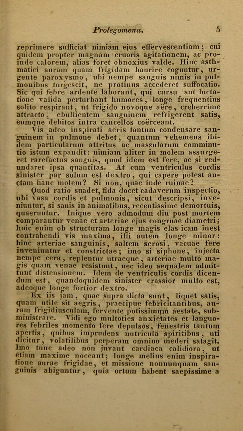 reprimere sufficiat nimiam ejus effervescentiam; cui quidem propter ma^nam cruoris agitationem, ac pro- iude calorem, alias foret obnoxius valde. Hinc asth- inatici aurain quain frigid am hanrire coguntur, ur- gente paroxysmo, ubi nempe sanguis minis in pul- mouibus turgescit, ne protinus accederet sufFocatio. Sic qui febre ardente laborant, qui cursu ant lucta- tione valida perturbant humores, longe frequentius solito respirant, ut frigido novmque aere, creberrime attracto, ebullientem sanguinem refrigerent satis, eunique debitos intra cancellos coerceant. Yis adeo inspirati aeris tanluin condensare san- guinem in pulmoue debet, quantum vehemens ibi- dem particularum attritus ac massularum comminu- tio istmn expaudit: nimiam aliter in molem assurge- ret rarefactus sanguis, quod idem est fere, ac si red- uudaret ipsa quantitas. At cum yentriculus cordis sinister par solum est dextro, qui capere potest au- ctam lianc molem? Si non, quae inde ruinae? Quod ratio suadet, fida docet cadaverum inspectio, ubi vasa cordis et pulmonis, sicut descripsi, inve- niuntur, si sanis in animalibus, recentissime demortuis, quaeruutur. Inique vero adinodum din post mortem coinparantur yenae et arteriae ejus congruae diametrij huic eniin ob structuram longe magis elas icam inest contrahendi yis maxima, illi autem longe minor: hinc arteriae sanguinis, saltern serosi, yacuae fere inyeniuntur et constrictae; imo si sijihone, injecta nempe cera, replentur utraeque , arteriae mill to ma- gis quam venae resistant, nec ideo aequalem admit- tunt distensionem. Idem de ventriculis cordis dicen- dmn est, quandoquidem sinister crassior multo est, adeoque longe fortior dextro. Ex iis jam, quae supra dicta sunt, liquet satis, quam utile sit aegris, praecipue febricitantibus, au- rain frigidiusculam, fervente potissimuin aestate, sub- ministrare. Yidi ego multoties anxietates et languo- res febriles momenta fere depulsos, fenestris tantum apertis, quibus imprudens nutricula spiritibus, uti dicitur, volatilibus perperam omnino mederi satagit. lino tunc adeo non juvant cardiaca calidiora, ut etiain maxiine noceant; longe melius enim inspira- tiojie aurae frigidae, et missione nonnunquam san- guinis abiguntur, quia ortum habent saepissime a