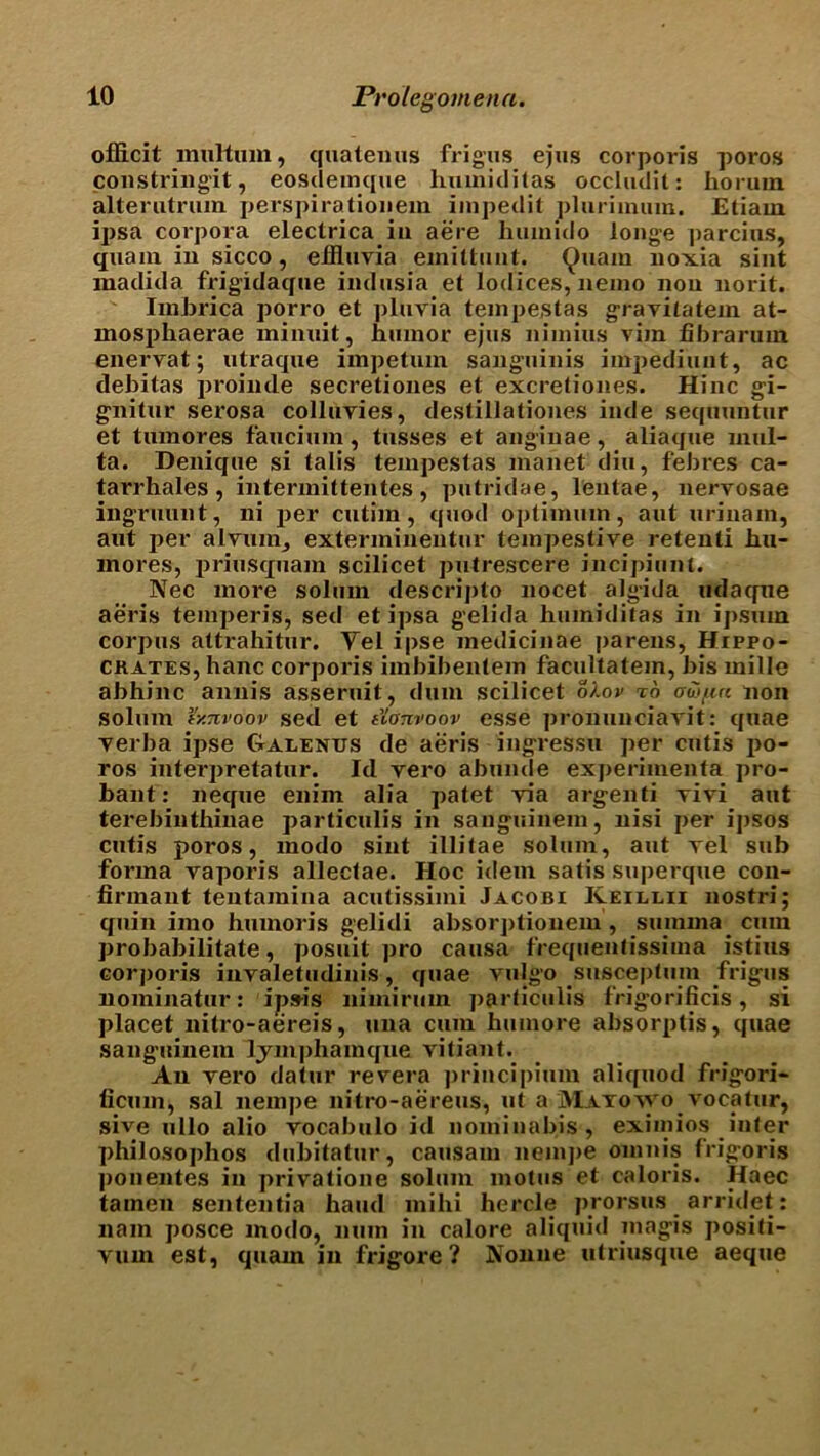 oflicit multum, quatemis frigus ejus corporis poros constringit, eosdemque liuuiiditas occludit: horuin alterutrum perspirationem impedit plurimum. Etiam ipsa corpora electrica in aere huinido ionge parcius, quam in sicco, effluvia emitlunt. Quam lioxia sint madid a frigidaque indusia et lodices, nemo non norit. Imbrica porro et plnvia tempestas gravilatem at- mosphaerae minnit, humor ejus nirnins vim libra rum enervat; utraque impetum sanguinis impediunt, ac debitas proinde secretiones et excretiones. Hinc gi- gnitur serosa colluvies, destillationes inde sequuntur et tumores faucium, tusses et anginae, aliaque inul- ta. Denique si talis tempestas manet din, febres ca- tarrhales , intermittentes, putridae, lentae, nervosae ingrnunt, ni per cutim, quod optimum, aut urinam, aut per alvuin, exterminentur teinpestive retenti hu- inores, priusquam scilicet putrescere incipiunt. Nec more solum descripto nocet algida udaque aeris temperis, sed et ipsa gelida humiditas in ipsum corpus attrahitur. Yel ipse medicinae parens, Hippo- crates, hanc corporis imbibentem facultatem, bis mille abhinc annis asseruit, dum scilicet o/.ov to ooifia non solum r/.nvoov sed et t'ionvoov esse pronunciavit: quae verba ipse Galenus de aeris ingressu per cutis jio- ros interpretatur. Id vero abunde experiinenta pro- bant: neque enim alia patet via argenti vivi aut terebinthinae particulis in sanguinem, nisi per ipsos cutis poros, modo sint illitae solum, aut vel sub forma vaporis allectae. Hoc idem satis superque con- firmant tentamina acutissimi Jacobi Keillii nostri; quin imo humoris gelidi absorptionem , sumina cum probabilitate, posuit ])ro causa frequentissima istius corporis invaletudinis, quae vulgo susceptum frigus nominatur: ipsu's nimirmn particulis frigorificis, si placet nitro-aereis, una cum humore absorptis, quae sanguinem ljinphainque vitiant. An vero datur revera principium aliquod frigori- ficum, sal nempe nitro-aereus, ut a Matovvo vocatur, sive ullo alio vocabulo id nominabis, eximios inter philosophos dubitatur, causam nemj)e omnis frigoris ponentes in privatione solum motus et caloris. Haec tamen sententia baud mihi hercle prorsus arridet: nam posce modo, num in calore aliquid magis positi- vum est, quam in frigore ? IVonne utriusque aeque