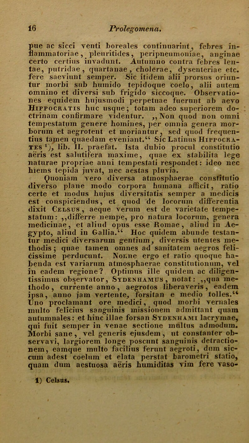 pue ac sicci venti boreales continuarint, febres in- nammatoriae, pleuritides, peripneumoniae, anginae certo certius invadunt. Autumno contra febres len- tae, putridae , quartanae, cholerae, dysenteriae etc. fere saeviunt semper. Sic itidem alii prorsus oriun- tur morbi sub huinido tepidoque coelo, alii autem omnino et diversi sub frigido siccoque. OJiservatio- lies equidem hujusmodi perpetuae fuernnt ab aevo Hippocka.tis hue usque; totam adeo superiorem do- ctrinam confirmare videntur. ,, Non quod non omni tempestatum genere homines, per omnia genera mor- bormn et aegrotent et inoriantur, sed quod frequen- tius tajnen quaedam eveniant.“ Sic Latinus Hippocra- tes lib. II. praefat. Ista dubio procul constitutio aeris est salutifera maxiine, quae ex stabilita lege naturae propriae anni tempestati respoudet: ideo nec hiems tepida juvat, nec aestas pluvia. ^uoniam yero diversa atinosphaerae constitutio diyei'so plane modo corpora humana afficit, ratio certe et modus hujus diversitatis semper a medicis est conspiciendus, et quod de locorum differentia dixit Census , aeque verum est de varietate tempe- statum: ,,differre nempe, pro natura locorum, genera medicinae, et aliud opus esse Romae, aliud in Ae- gypto, aliud in Gallia.u Hoc quidern aliunde testan- tnr medici diversarmn gentium, diversis utentes me- thodis ; quae tamen omnes ad sanitatem aegros feli- cissime perducunt. Nor.ne ergo et ratio quoque ha- benda est yariarum atinosphaerae constitutionum, vel in eadem regione? Optimus ille quidern ac diligen- tissiinus obs^rvator, Sydenhamus, notat: ,,qua me- thodo, currente anno, aegrotos liberaveris, eadem ipsa, anno jam vertente, forsitan e medio tolles.“ Uno proclamant ore medici, quod morbi yernales multo felicius sanguinis missionem admittant quain autumnales: et hinc illae forsan Sydenhaaii lacr^ mae, qui fuit semper in venae sectione mnltus admodum. Morbi sane, vel generis ejusdem , ut constanter ob- servavi, largiorem longe poscunt sanguinis detractio- nem, eamque multo facilius ferunt aegroti, dum sic- cum adest coeluin et elata perstat barometri statio, quam dum aestuosa aeris humiditas vim fere vaso- 1) Celsus.