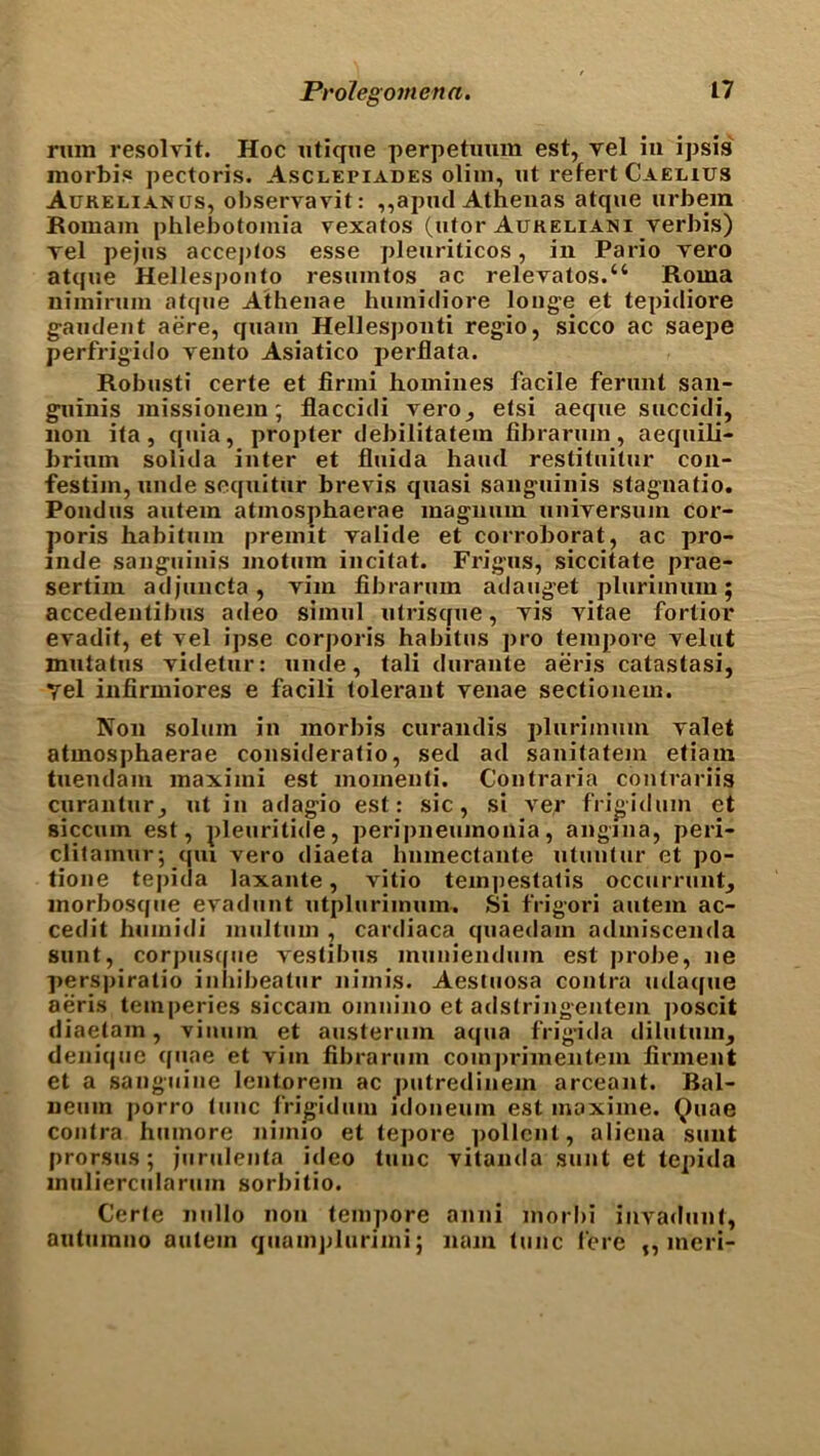 rum resolvit. Hoc utique perpetuum est, vel in ipsis morbis pectoris. Asclepiades olim, ut refert Caelius Aurelianus, observavit: ,,apud Athenas atque urbem Romam phlebotomia vexatos (utor Aukeliani verbis) vel pejus acceptos esse pleuriticos, in Pario vero atque Hellespont^) resuintos ac relevatos.“ Roma nimirum atque Athenae humidiore longe et tepidiore gandent aere, quain Hellesponti regio, sicco ac saepe perfrigido vento Asiatico perflata. Robusti certe et firmi homines facile ferunt san- guinis missionem; flaccidi vero, etsi aeqne succidi, non ita, quia, propter debilitatem fibrarum, aequili- briurn solida inter et fluida hand restituitur con- festim, unde sequitur brevis quasi sanguinis stagnatio. Pond us autein atmosphaerae magnum universum cor- poris habitum preimt valide et corroborat, ac pro- mde sanguinis motura incitat. Frigus, siccitate prae- sertim adjuncta, vim fibrarum adauget plurimum; accedentibus adeo simul utrisque, vis vitae fortior evadit, et vel ipse corporis habitus pro tempore velut mutatus videtur: unde, tali durante aeris catastasi, Tel infirmiores e facili tolerant venae sectionem. Non solum in morbis curandis plurimum valet atmosphaerae consideratio, sed ad sanitatem etiam tuendam maximi est momenti. Contraria contrariis curantur, ut in adagio est: sic, si ver frigidum et siccum est, pleuritide, peripneumonia, angina, peri- clitainur; qui vero diaeta hnmectante utuntur et po- tione tepida laxante, vitio tempestatis occurrunt, inorbosque evadunt utpluriinum. Si frigori autem ac- cedit humidi multuin , cardiaca quaedam admiscenda sunt, corpusque vestibus inuuiendum est probe, lie pers|)iratio inbibeatur nimis. Aestuosa contra udaque aeris teinperies siccain omnino et adslringentem poscit diaetam, viumn et austerum aqua frigida dilutuin, denique quae et vim fibrarum coinjn-imentem finnent et a sanguine lentorein ac putredinem arceant. Bal- neum jiorro tunc frigidum idoneuin est inaxime. Quae contra hmnore nimio et tepore pollent, aliena sunt prorsus; jurulenta ideo tunc vitanda sunt et tepida muliercularum sorbitio. Certe nullo non tempore anni morbi invadunt, autumno autem quainplurimi; nam tunc fere ,, meri-