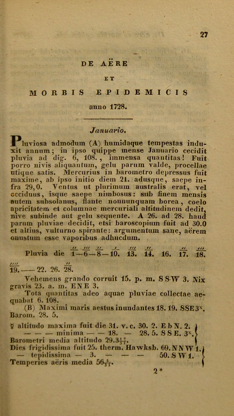 DE AERE E T MORBIS EPIDEMICIS anno 1728. Januario. !Pluviosa admodum (A) humidaque tempestas indu- xit annum; in ipso qnippe mense Januario cecidit pluyia ad dig-. 6, 108., immensa quantitas! Fuit porro nivis aliquantuin, g-elu parum valde, procellae utique satis. Mercurius in barometro depressus fuit maxime, ab ipso initio diem 21. adusque, saepe in- fra 29,0. Yentus ut plurimum australis erat, vel ccciduus, isque saepe nimbosus: sub finein mensis autem subsolanus, iiante nonnunquain borea, coelo apricitatein et coluinnae mercuriali altitudinem dedit, nive subinde aut g-elu sequente. A 26. ad 28. hand parum pluviae decidit, etsi baroscopium fuit ad 30.0 et altius, Tulturno spirante: argumentum sane, aerem onustum esse vaporibus adhucdum. // /// // _/_ /// // // /// Pluyia die 1—6 — 8 — 10. 13. 14. 16. 17. 187 //✓/ // 19. 22. 26. 28. Yehemens g-rando corruit 15. p. in. SSYF 3. Nix grayis 23. a. m. ENE 3, Tota quantitas adeo aquae pluviae collectae ae- quabat 6. 108. (B) Maximi maris aestus inundantes 18.19. SSE3X. Baroin. 28. 5. $ altitudo maxima fuit die 31. v. c. 30. 2. EbN. 2. 1 minima 18. — 28. 5. S S E. 3X.> Barometri media altitudo 29.3^-J-. | Dies frigidissima fuit 25. therm. Hawksb. 69.NNTV1.1 — tepidissima — 3. — — — 50. SW1. } Temperies aeris media 56^. j 2*