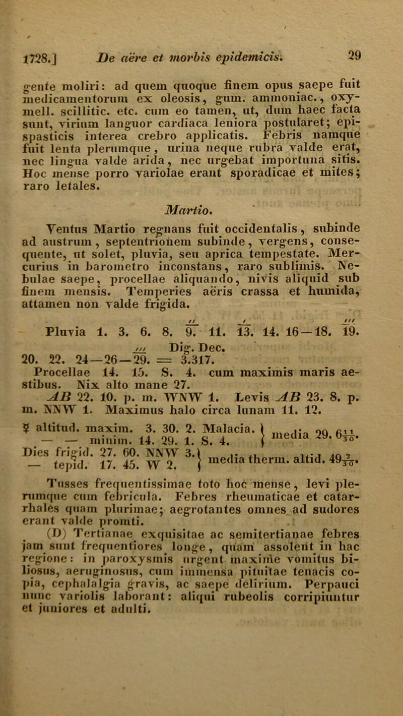 gente moliri: ad quern qxioque finem opus saepe fuit medicamentornm ex oleosis, gum. ammoniac., oxy- mell. scillitic. etc. cum eo tamen, ut, dum haec facta sunt, virium languor cardiaca leniora postularet; epi- spasticis interea crebro applicatis. Febris namque fuit lenta plerumque, urina neque rubra valde erat, nee lingua valde arida, nec urgebat importuna sitis. Hoc mense porro variolae erant sporadicae et mites; raro letales. Martio. Yentus Martio regnans fuit occidentalis, subinde ad austrum, septentrioiiem subinde, vergens, conse- quente, ut solet, pluvia, seu aprica tempestate. Mer- curies in baroinetro inconstans, raro sublimis. Ne- bulae saepe, procellae aliquando, nivis aliquid sub finem mensis. Temperies aeris crassa et huinida, attamen non valde frigida. // / JJt Pluvia 1. 3. 6. 8. 9. 11. 13. 14. 16 — 18. 19. /// Dig. Dec. 20. 22. 24—26 — 29. = 3.317. Procellae 14. 15. S. 4. cum raaximis maris ae- stibus. Nix alto mane 27. AB 22. 10. p. m. WNW 1. Levis AB 23. 8. p. m. NNW 1. Maximus halo circa lunam 11. 12. ? altitud. maxim. 3. 30. 2. — — minim. 14. 29. 1. Dies frigid. 27. 60. NNW 3.) — tepid. 17. 45. W 2. ) ia. J media 29. 611 To* Malacia S. 4. media therm, altid. 49^ To* Tnsses frequentissimae toto hoc mense, levi ple- rumque cum febricula. Febres rheumaticae et catar- rhales quain plurimae; aegrotantes omnes ad sudores erant valde promti. (D) Tertianae^ exquisitae ac seinitertianae febres jam sunt frequentiores longe, quam assolent in hac regione: in paroxysmis urgent inaxiine voinitus bi- liosus, aeruginosus, cum iminensa pitui'tae tenacis co- pia, cephalalgia gravis, ac saepe delirium. Perpauci nunc variolis laborant: aliqui rubeolis corripiuntur et juniores et adulti.