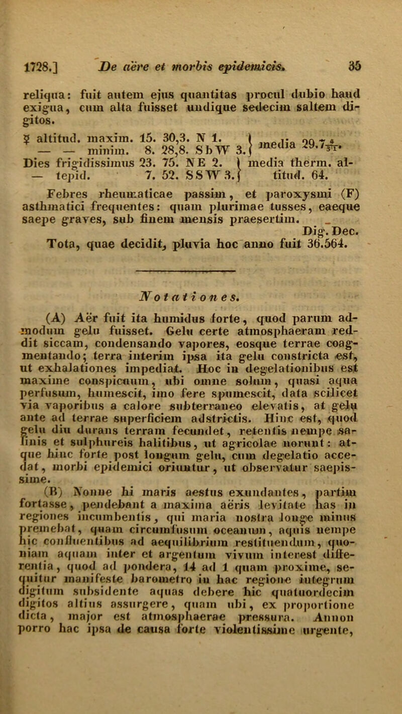 reliqua: fuit autem ejus quantitas procul dubio hand exigua, cum alta fuisset uudique sedecim saltern di- gitos. 5 altitnd. maxim. 15. 30,3. N 1. — — minim. 8. 28,8. SbW 3. Dies frigidissimus 23. 75. NE 2. ) - tepid. 7. 52. SSW3.f j media 29.7~. media therm, al- titud. 64. Febres rheumaticae passim, et paroxysmi (F) asthmatici frequentes: quam pluriinae tusses, eaeque saepe graves, sub fiuem rnensis praesertim. Dig. Dec. Tota, quae decidit, pluvia hoc aimo fuit 36.564. Notationes. (A) Aer fuit ita humidus forte, quod parum ad- modum gelu fuisset. Gelu certe atinosphaeram red- dit siccain, condensaudo vapores, eosque terrae coag- mentando; terra interim ijjsa ita gelu constricta .est, ut exhalationes iinpediaf. Hoc in degelationibus est maxiine conspicumn, ubi omne solum, quasi aqua perfusum, humescit, imo fere spuinescit, data scilicet via vaporibus a calore subterraneo elevatis, at gelu ante ad terrae superficiem adstrictis. Hinc est, quod gelu diu durans terrain fecund et, retentis nempe Sflr finis et sulphureis halitibus, ut agricolae norunt: at- que hinc forte post longuin gelu, cum degelatio acce- dat, morbi epidemici oriuutur, ut observatur saepis- sime. (B) Nonue hi maris aestus exundantes, partitu fortasse, pendebant a maxima aeris levitate has in regiones incumbentis, qui maria nostra Jouge minus preinebat, quam circumfusum ocean urn, aquis nempe hie coniluentibus ad aequilibriuin restituemlum, quo- niam aquaw inter et argentum vivum interest diffe- rentia, quod ad pondera, 14 ad 1 quam proxime, se- ( uitur manifeste barometro in hac region-e integrum digituin subsidente aquas debere hie quatuordecim digitos altius assurgere, quam ubi, ex proportione c icta, major est atmosphaerae pressure. Annon porro hac ipsa de causa forte violentissimc urgente,