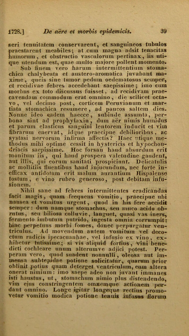 seri temiitatein conservarent, et sanguineos tubulos praestarent meabiles; at cum magma adsit tenacitas huinorum, et obslructio yasculormu pertinax, iis uti- que utendum est, quae multo majore pollent inomeiito. Sub hnem vero harum intermitteutium stoma- chica chaljbeata et austero-aroinatica juvabant ma- xime, queis siue tumor pedum oedematosus semper, et recidivae febres accedebant saepissime; imo cum morbus ex toto discussus fuisset, ad recidiyam prae- cayendam commodum erat omnino, die scilicet octa- vo, yel decimo post, corticem Peruvianum et inar- tiata stomachica resumere, ad paucos saltern dies. Nonne ideo eadem haecce, subiude assuinta, per- bona sint ad prophyiaxin , dum aer nimis humidus et parum elasticus sanguini leutorein inducit et vim fibrarum enervat, idque praecipue debilioribus, ac systasi nervorum inhrma affectis? Haec v.tique me- thodus mihi optime cessit in hystericis et hypochon- driacis saepissime. Hoc forsan hand absurdum erit monitinn iis, qui hand prospera valetudine gaudent, aut illis, qui eorum sanitati prospiciunt. Delicatulis ac mollitiis flucnlibus hand injucundum, nec forte in- efficax antidofum erit malum aurantium Hispalense tostum , e vino rubro generoso, post debitam infu- sionem. Nihil sane ad febres intermitfentes eradicandas facit magis, quam frequens vomitio, praecipue ubi nausea et vomitus urgent, quod in his fere accidit semper: dum nainque stomachus, sen muco acido ob- rutus, sen hiliosa colluvie, languet, quasi vas iners, fermento imbutum putrido, ingesta omnia corrumpit: bine perpetuus morbi foines, donee perpurgatur ven- triculus. Ad movenduin autem vomituin vel deco- ctum radicis ipecacuanhae, vel infusio ex vino, ex- hibetur tutissiine; si vis aliquid fortius, vini bene- dicti cochleare unuin alterumve adjici. potest. Per- peram vero, quod suadent nonnulli, oleosa aut im- mensa sul)tepjdae potione solicitatur, quaruin prior oblinit potius quain deterget ventricuhun, eum altera onerat niinium: imo saepe adeo non fuvant iinmanes isti haustus, ut, stomachum niinio plus distendendo, vim ejus constringentein oinnemque actionem per- dant omnino. Longe igitur longetpje rectius promo- vetur vomitio modica potione tenuis infusus ilorum