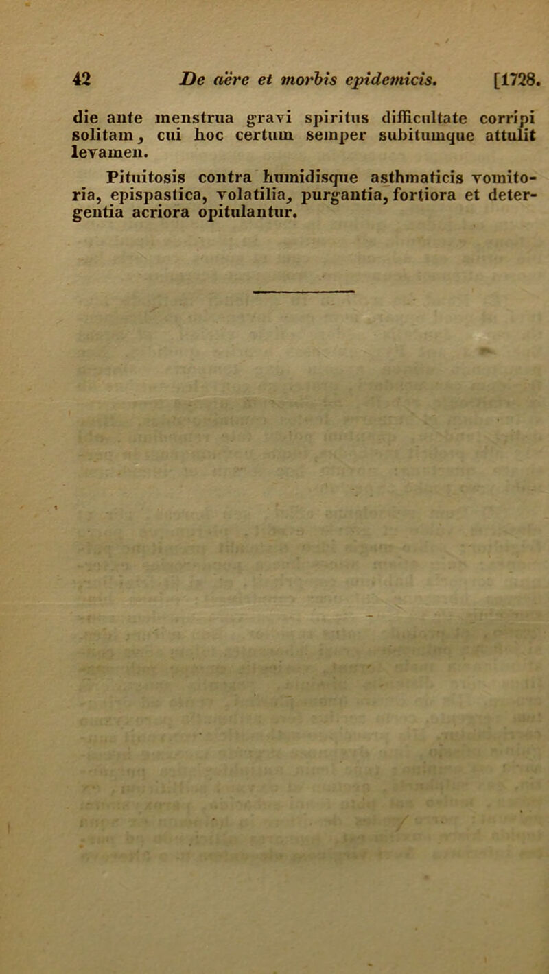 die ante menstrua gravi spiritus difficultate corripi solitam, cui hoc certum semper subitumque attulit levamen. Pituitosis contra hiunidisque asthmaticis vomito- ria, epispastica, yolatilia, purgantia, fortiora et deter- gentia acriora opitulantur.