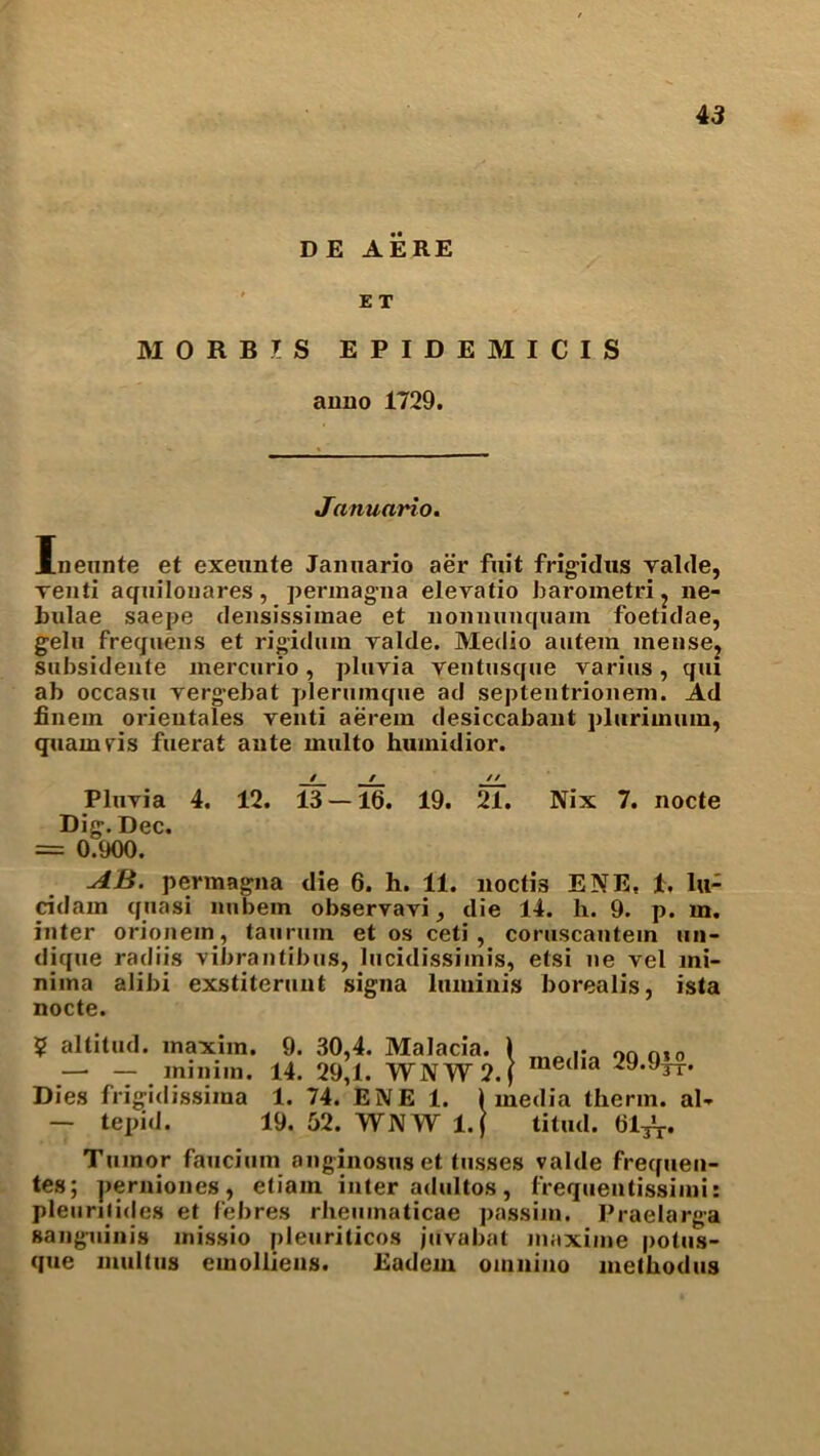 4 3 DE AERE ET M0RB7S EPIDEMICIS anno 1729. Januario. Inennte et exeunte Jannario aer fuit frigidus ralde, renti aquilonares, permagna elevatio barometric ne- bulae saepe densissimae et nomiunquam foetidae, gelu frequens et rigid urn valde. Medio autem mense, subsidente mercurio, pluvia yentusque varius, qui ab occasu vergebat plerumque ad septentrionem. Ad finem orientates venti aerein desiccabant pluritnum, quamvis fuerat ante multo humidior. / / // Pluyia 4. 12. 13 — 16. 19. 21. Nix 7. nocte Dig. Dec. = 0.900. AB. permagna die 6. h. 11. noctis ENE, 1, lu- cidam quasi nnbem observavi, die 14. h. 9. p. m. inter orionem, tail rum et os ceti, coruscautein un- dique radiis vibrantibus, lucidissimis, etsi ne vel mi- nima alibi exstiterunt signa luminis borealis, ista nocte. ? altitud. maxim. —• — minim. Dies frigidissima — tepid. 9. 14. 1. 19. 30,4. 29,1. Malacia. WNWJ 74. ENE 1. 52. WNW l.f .! media 29.9|4* l media therm, al- titud. 61^. Tumor faucium anginosus et tusses valde frequen- tes; perniones, etiain inter adultos, l'requentissimi: pleuriiides et febres rhemnaticae passim. Praelarga sanguinis missio pleuriticos juvabat maxime potus- que multus emolhens. Eadem omniuo methodus