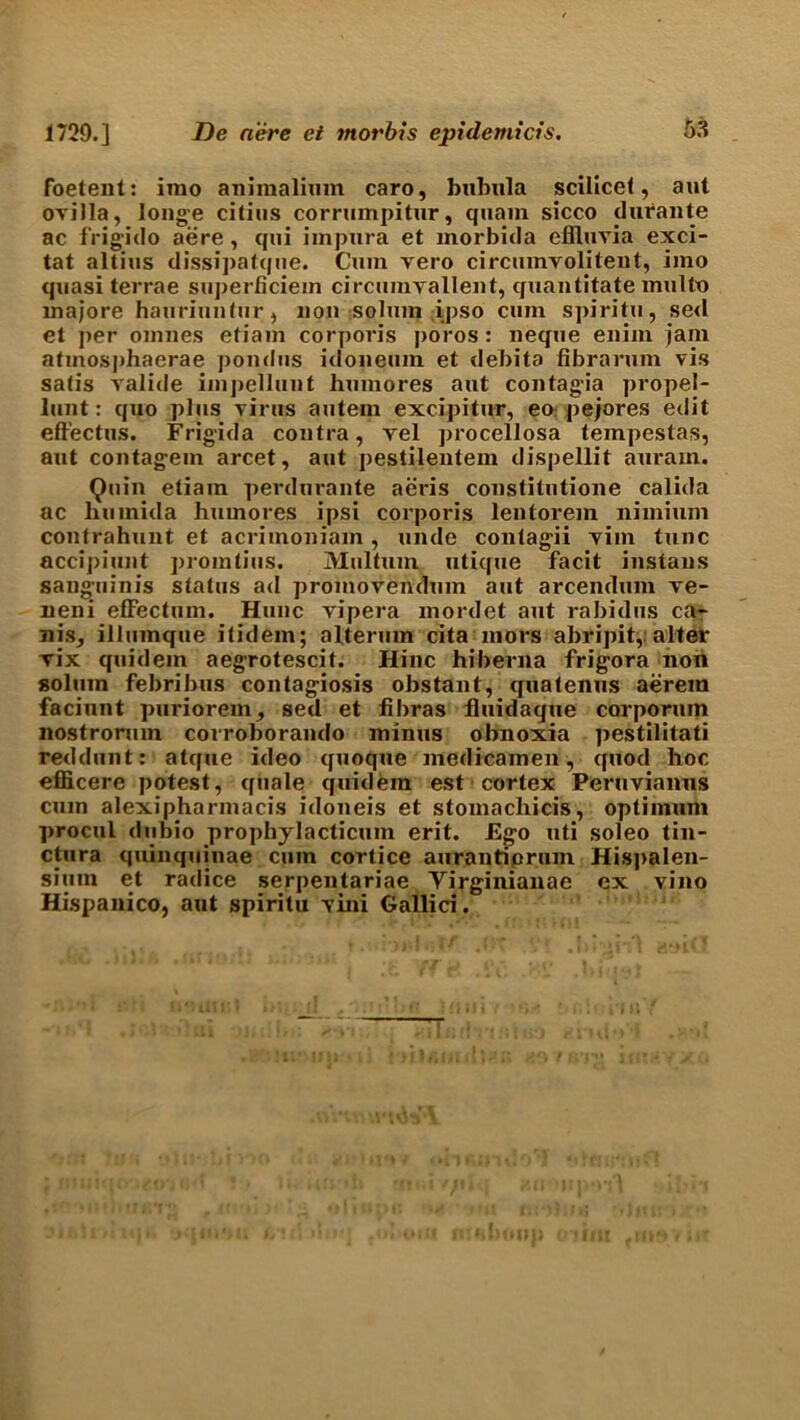 foetent: imo animalium caro, bubnla scilicet, aut ovilla, longe citiiis corrumpitur, quain sicco durante ac frigido aere, qui impura et morbida effluvia exci- tat altius dissipatque. Cum vero circumvoliteut, imo quasi terrae superficiem circuinvallent, quantitate multo rnajore hauriuntur, non solmn ipso cum spiritu, se<l et per omnes etiam corporis poros: neque enim jam atmosphaerae pondus idoneum et debita fibrarum vis satis valide impellunt humores aut contag'ia propel- lunt: quo plus virus autein excipitur, eo pejores edit effectus. Frigida contra, vel procellosa tempestas, aut contag'em arcet, aut pestilentem dispellit auram. Quin etiam perdurante aeris constitutione calida ac liumida humores ipsi corporis lentorem nimiuni contrahunt et acrimoniam , unde contagii vim tunc accipiunt promtius. Multum utique facit instans sanguinis status ad promovendum aut arcendum ve- neni effectum. Hunc vipera inordet aut rabidns ca- nis, illumque itidem; alterum cita mors abripit,: alter vix quidem aegrotescit. Hinc hiberna frigora non solum febribus contagiosis obstant, quatenus aerem faciunt puriorem, sed et libras fluidaque corporuin nostrorum corroborando minus obnoxia pestilitati reddnnt: atque ideo quoque medicainen, quod hoc efficere potest, quale quidem est cortex Peruvianus cum alexipharmacis idoneis et stomachicis, optimum procui dubio prophylacticum erit. Ego uti soleo tin- ctura quinquinae cum cortice aurantiorum His])alen- sium et radice serpentariae Yirginianae ex vino Hispanico, aut spiritu vini Gallici.