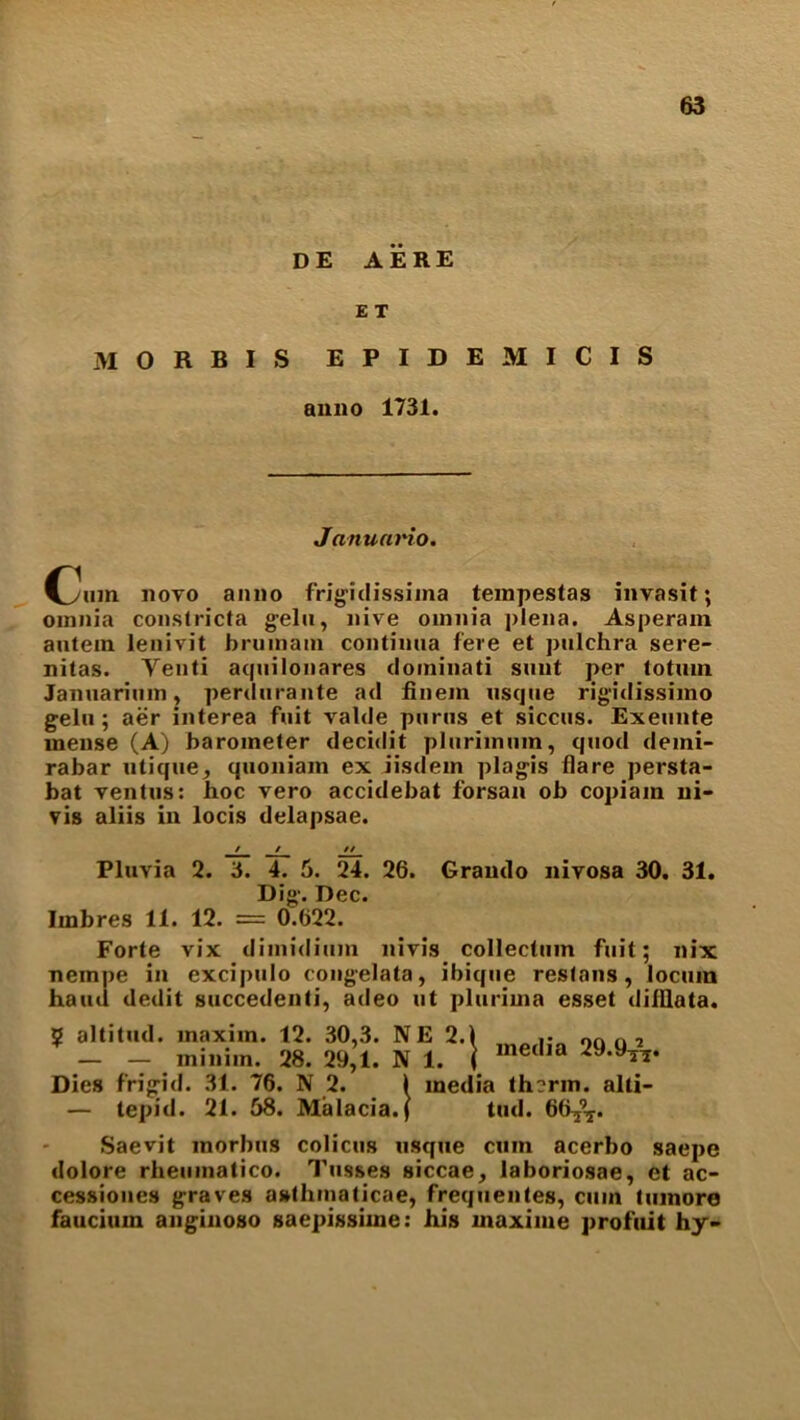 DE AERE E T M O R B I S EPIDEMICIS anno 1731. Janumno. (yum novo anno frigidissima tempestas invasit; omnia conslricta gelu, nive omnia plena. Asperam autem lenivit brum am continua fere et pulchra sere- nitas. Yenti aquilonares dominati sunt per totuin Januarium, perdurante ad finem usque rigidissimo gelu; aer interea fuit valde purus et siccus. Exeunte mense (A) barometer decidit plurimum, quod demi- rabar utique, quoniain ex iisdem plagis flare persta- bat ventus: hoc vero accidebat forsan ob copiam ui- vis aliis in locis delapsae. Pluvia 2. 3. 4. 5. 24. 26. Grando nivosa 30. 31. Dig. Dec. Imbres 11. 12. = 0.622. Forte vix dimidium nivis collectiun fuit; nix nempe in excipulo congelata, ibique restans, locum hand dedit succedenti, adeo ut plurima esset diiflata. media 29.9T\. ? altitud. maxim. 12. 30,3. NE 2. — — minim. 28. 29,1. N 1. Dies frigid. 31. 76. N 2. 1 media th?rm. alli- — tepid. 21. 58. Malacia.f tud. 66^r. Saevit morbus colicus usque cum acerbo saepe dolore rheumatico. Tusses siccae, laboriosae, et ac- cessiones graves asthmaticae, frequentes, cum tumore faucium anginoso gaepissime: his maxiine profuit hy>