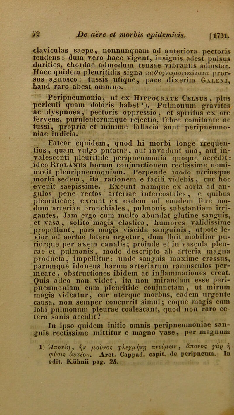 clayiculas saepe, nonnimquam ad anteriora pectoris teudens: dum vero haec vigent, insignis adest pulsus durities, chordae admodum teusae vibrantis adinstar. Haec tfuidem pleuritidis signa TtaO-oyvwf.ioyiyMxuiu pror- sus aguosco : tussis utique, pace dixerim Galeni, hand xaro abest oinnino. Peripneumonia, tit ex Hippocrate Celsus , plus periculi quaxn doloris habet1). Piilmonmn gravitas ac dyspnoea, pectoris oppressio , et spiritus ex ore fervens, purulentorumque rejectio, febre comitante ac tussi, propria et xniniine fallacia sunt peripneumo- niae indicia. Fateor equidem, quod hi xxxorbi longe xrequen- tius, quam vulgo pxxtatur, aut invadunt una, aut in- valescenti pleuritide pei’ipneumonia quoque accedit: ideo Riolanus borum conjunctionem rectissime noini- navit pleurijmeumoniam. Perpende xnodo ixtriusque inorbi sedem, ita x*ationem e facili vide bis, cur hoc evenit saepissime. Exeunt namque ex aorta ad an- gulos pexxe rectos arteriae iutercostales, e qixibus plexxriticae; exeunt ex eadem ad eumlern fere mo- dixm arteriae brouchiales , pulmonis substaxxtiaixi irri- gautes. Jam ergo cum xnulto abundat glutine sanguis, et vasa, solito magis elastica, humores yalidissime propellunt, pars magis viscida sanguinis, utpote le- vior ad aortae Jatera urgetur, dum Unit mobilior pu- riorque per axein canalis; proinde etinvascula pleu- rae et pulmonis, xnodo descripto ab arteria magna producta, impellitur: unde sanguis maxime crassus, parumque idoneus harum arteriarum ramusculos per- xneare, obstructiones ibidem ac inflammafiones creaE Ouis adeo noix videt, ita non mirandam esse peri- pneumoniam cum pleuritide conjunctam , xit mi rum magis yideatur, cur uterque morbus, eadem urgente causa, non semper concurrit simul; eoque magis cum lobi pulmonum pleurae coalescant, quod non raro ce- tera sanis accidit? In ipso quidein initio omnis peripneumoniae san- guis rectissime mitlitur e rnagno yase, per magnum 1) 'Anovfo], ijv fiouroq q).fyu>)vij nvtvfioiv , unovos yu(i qiiian; avrtfov. Aret. Cappad, capit. de peripneum. In edit. Kiilmii pag. 25.