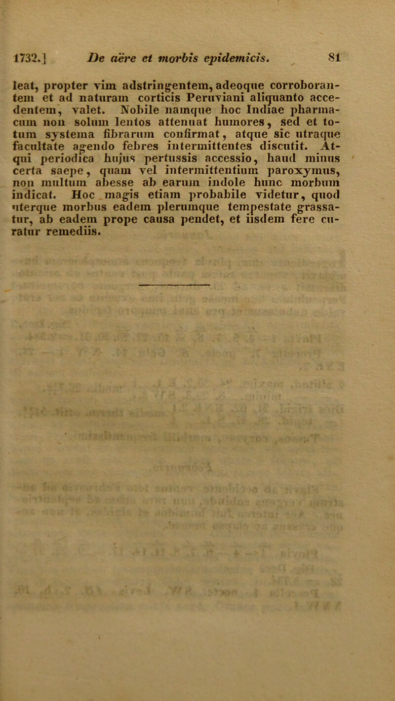 leat, propter vim adstringentein, adeoque corroboran- tem et ad naturain corticis Peruviani aliquanto acce- dentem, valet. Nobile nainque hoc Indiae pharina- cuin non solmn lentos attemiat huinores, sed et to- tmn systema fibrannn confirmat, atque sic utraque facilitate agendo febres intermittentes discutit. At- qni periodica hujus pertussis accessio, hand minus certa saepe, quain vel intermittentium paroxyinus, non mill turn abesse ab earuin indole hunc inorbum indicat. Hoc magis etiam probabile videtnr, quod nterque morbus eadem plerumque tempestate grassa- tur, ab eadem prope causa peudet, et iisdem fere cu- ratur remediis.