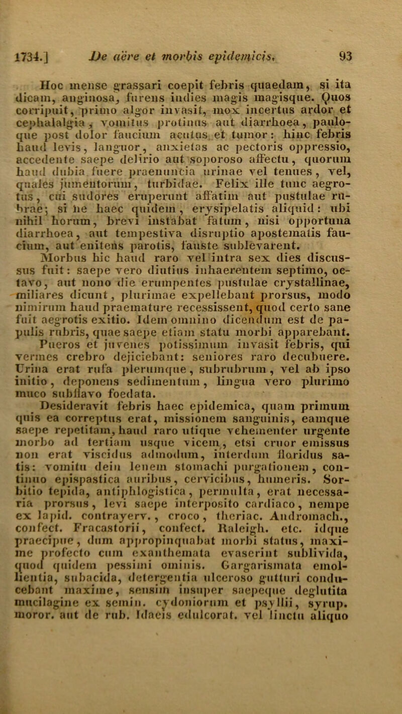 Hoc mense grassari coepit febris quae Jam, si ita dicam, anginosa, furens indies magis magisque. Quos corripuit, primo algor invasit, mox incertus ardor et cephalalgia, vomitus protinus aut diarrhoea, paulo- que post dolor faucium acutus et tumor: liinc febris baud levis, languor, anxietas ac pectoris oppressio, accedente saepe delirio aut soporoso alfectu, quorum hand dubia.fuere praenuntia urinae vel tenues, vel, quales jumentorum, turbidae. Felix ille tunc aegro- tus, cui siulores eruperunt affatim aut pustulae rn- brae; si lie baec quidem, erjsipelatis aliquid: ubi nihil horum, brevi instabat fatuin, nisi opportuna diarrhoea, aut tempestiva disruptio apostematis fau- cium, aut enitens parotis, fauste sublevarent. Morbus hie hand raro vel intra sex dies discus- sus fuit: saepe vero diutius inhaereutem septimo, oc- tavo, aut nono die erumpentes pustulae crystallinae, miliares dicunt, plurimae expellebant prorsus, modo nimirum hand praemature recessissent, quod certo sane fuit aegrotis exitio. Idemomnino dicendum est de pa- pulis rnbris, quae saepe etiain statu morbi apparebant. Pueros et juvenes potissimum invasit febris, qui vermes crebro dejiciebant: seniores raro decubuere. Urina erat rufa plerumque, subrubrum , vel ab ipso initio, deponens sedimentum, lingua A7ero plurimo inuco subilavo foedata. Desideravit febris haec epidemica, quam primum quis ea correptus erat, missionem sanguinis, eamque saepe repetitam, hand raro iitique vehementer urgente inorbo ad tertiam usque vicem, etsi cruor emissus non erat viscidus admodum, inlerdum llaridus sa- tis: A'omitu dein lenem stomachi purgatiouem , con- tinuo epispastica auribus, cervicibus, humeris. Sor- bitio tepida, antiphlogistica, permulta, erat necessa- ria prorsus, levi saepe interposito cardiaco, nempe ex lapid. contrayerv. , croco, thcriac. Andromach., confect. Fracastorii, confect, llaleigh. etc. idque praecipue, dum apprdpinquabat morbi status, inaxi- me profecto cum exanthemata evaserint sublivida, quod quidem pessiini orninis. Gargarismata einol- lientia, subacida, detergentia ulceroso gutturi condit- cebant liiaximc, sensim insuper saepeipie deglutita inucilagine ex seinin. cydoniorum et psyllii, syrup, moror. aut de rub. Idaeis edulcorat. vel linctu aliquo