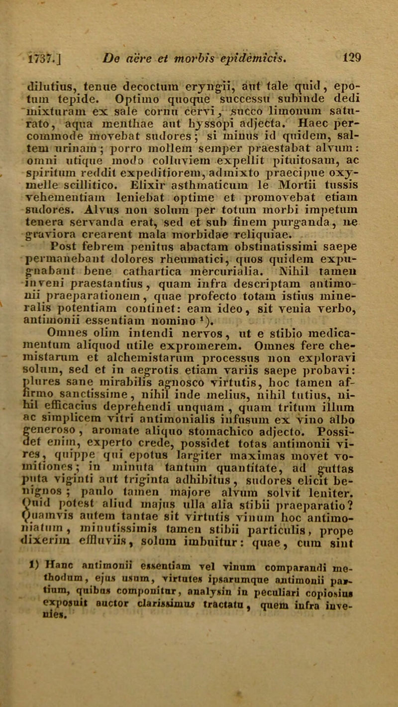 dilutius, texme decoetum eryngii, aut tale quid, epo- tuin tepide. Optimo quoque successu subinde dedi mixturam ex sale cornu cerviy succo limoimm satu- rato, aqua inenthae aut hyssopi adjecta. Haec per- commode movebat sudores; si minus id quidem, sal- tern urinam; porro mollem semper praestabat alvum: omni utique modo colluviem expellit pituitosam, ac spiritum reddit expeditiorem, adinixto praecipue oxy- melle scillitico. Elixir asthmaticiim le Mortii tussis vehementiam leniebat optime et promovebat etiam sudores. Alvus non solum per totuin morbi impetum tenera servanda erat, sed et sub finem purganda, ne graviora crearent mala morbidae reliquiae. Post febrem penitus abactam obstiuatissimi saepe permanebant dolores rheumatici, quos quidem expu- g-nabant bene catliartica mercurialia. Nihil tameu inyeni praestantius, quarn infra descriptam antimo- nii praeparalionem, quae profecto totam istius mine- rails potentiam contiuet: earn ideo, sit venia verbo, antimonii essentiam nomino *). Omnesolim intendi nervos, ut e stibio raedica- mentum aliquod utile expromerem. Oinnes fere che- mistaram et alchemistarum processus non exploravi solum, sed et in aegrotis etiam variis saepe probavi: plures sane mirabilis agnosco virtutis, hoc tameu af- finno sanctissiine, nihil inde melius, nihil tutius, ni- hil efficapius deprehendi unquarn , quam trituin ilium ac simplicem vitri antimonialis iufusum ex vino albo feneroso , aroinate aliquo stomachico adjecto. Possi- et enim, experto crede, possidet totas antimonii vi- res, quippe qui epotus largiter maximas uiovet vo- mitiones; in minuta tan turn quantitate, ad guttas puta viginti aut triginta adhibitus, sudores elicit be- nignos ; paulo tamen majore alvum solvit leniter. (v>uid protest aliud majus ulla alia stibii praeparatio? tyuamvis autem tantae sit virtutis vinum hoc antimo- njatum, minutissiinis (amen stibii particulis, prope dixerim elfluviis, solum imbuitur: quae, cum sint 1) Hanc antimonii eaxentinm Tel vinum comparand! mo- thodum, ejus ukuiu, virtute* ipsarumqne ajutimonii par- tium, quibim componitur, analynin in peculiar! copioidua exposuit auctor clariaaimus tractatu, quem infra iuve- uie*.