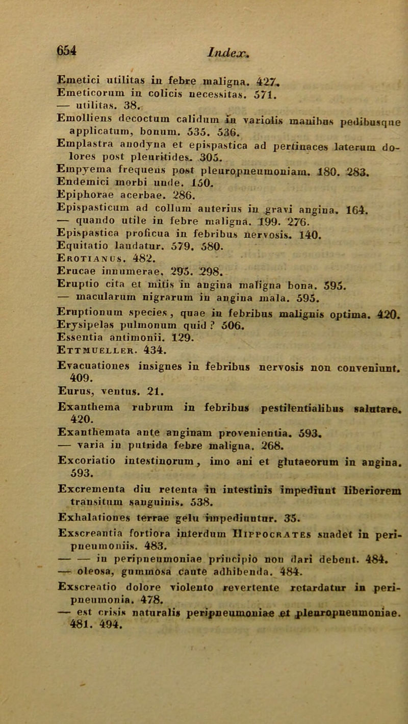 Emetici militas iu febre maligna. 427. Eineticoriim in colicis uecessitas. 571. — utilitas. 38. Emolliens decoctum calidum in variolis manibus pedibusque applicatum, boniini. 535. 536. Emplastra auodyna et epispastica ad pertinaces lateruin do- lores post pleuritides. 305. Empyema frequeus post pleuropneuinoniarn. 180. 283. Endemici morbi nude. 150. Epiphorae acerbae. 286. Epispasticum ad collum auterius iu grari angina. 164. — quando utile in febre maligna. 199. 276. Epispastica proficua in febribus nervosis. 140. Equitatio landatur. 579. 580. Erotianus. 482. Erucae innumerae. 295. 298. Eruptio cita et mitis in angina maligna bona. 595. — macula rum nigrarum iu angina mala. 595. Eruptionuin species , quae in febribus malignis optima. 420. Erysipelas pulinonum quid ? 506. Essentia antimonii. 129. Ettmuejljler. 434. Evacuationes insignes in febribus neryosis non conyeniunt. 409. Eurus, ventus. 21. Exanthema rubrum in febribus pestilentialibus salutare. 420. Exanthemata ante anginam provenientia. 593. — yaria in putrida febre maligna. 268. Excoriatio intestinorum, into ani et glutaeorum in angina. 593. Excrementa diu retenta in intestinis impediunt liberiorem transitum sanguinis. 538. Exlialationes terrae gelti impedinntnr. 35. Exscreantia fortiora interdum Hippocrates suadet in peri- pueumoniis. 483. in peripneumoniae principio non dari debent. 4$4. — oleosa, gummosa caute adhibemla. 484. Exscreatio dolore yiolento revertente retardatur in peri- pneumonia. 478. — est crisis naturalis peripneumoniae et jileuropneumoniae. 481. 494.