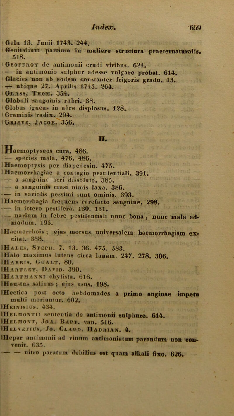 Gelu 13. Junii 1743. 244. Geuitalium partium in nmliere structura praeternaturalis. 518. Geoffroy de antinionii crudi viribus. 621. — in autimonio sulphur adesse vulgare probat. 614. Glncies nou ab eodem constauter frigoris gradu. 13. — nbiqne 27. Aprilis 1745. 264. Glass, Thom. 354. Globuli sanguinis rubri. 38. Globus igueus in aere displosus. 128. Graminis radix. 294. Guieve, Jacob.^356, H. Haemoptyseos cura. 486. — species mala. 476. 486. Haemoptysis per diapedesin. 475. Haemorrhagiae a contngio pestilential]*. 391. — a sanguine icri dissoluto. 385. — a sanguinis crasi minis laxa. 386. in variolis pessiini sunt ominis. 393. Haemorrhagia frequens rarefacto sanguine. 298. — in ictero pestifera. 130. 131. — nariuin in febre pestilentiali nunc bona, nunc mala ad- modum. 195. Hacmorrhois ; ejus morsus universalem haemorrhagiam ex- cital. 388. Hales, Steph. 7. 13. 36. 475. 583. Halo maximus lutens circa lunam. 247. 278. 306. .Harris, Gualt. 80. IHartley, David. 390. HlAR tmanni chylista. 616. IHaustus salinus ; ejus usus. 198. IHectica post octo hebdomades a primo anginae impetu multi moriuntur. 602. IHeimsius. 434. iHELJtovTM sententia de antinionii sulphure. 614. tHELMOVT, Joa. Baft. van. 516. IHelvetius, Jo. Claud. Hadrian. 4. lHepar antinionii ad vinum antimoniatum parandum non con- venit. 635. nitro para turn debiting est quara alkali fixo. 626.