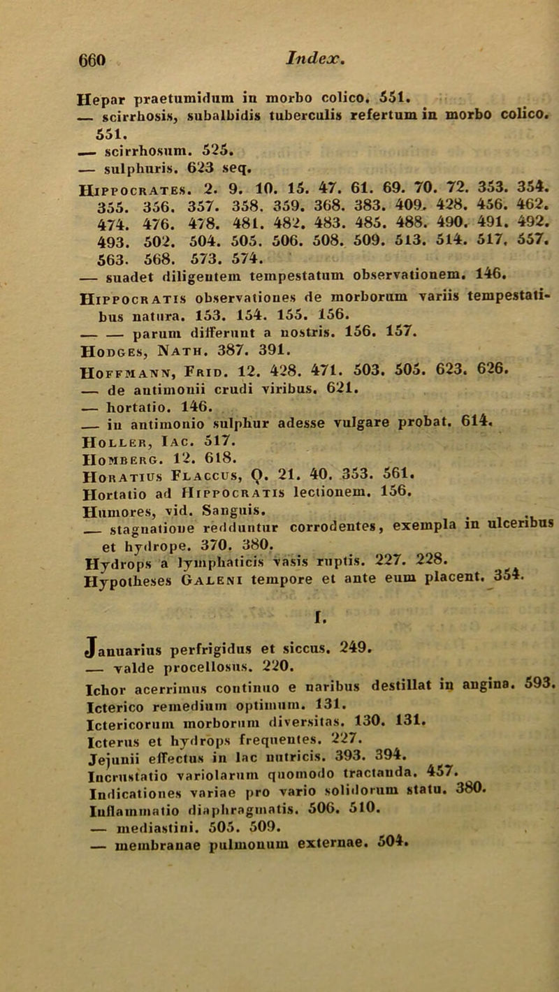 Hepar praetumidum in morbo colico. 551. scirrhosis, subalbidis tuberculis refertum in morbo colico. 551. — scirrhosum. 525. — sulphuris. 623 seq. Hippocrates. 2. 9. 10. 15. 47. 61. 69. 70. 72. 353. 354. 355. 356. 357. 358. 359. 368. 383. 409, 428. 456. 462. 474. 476. 478. 481. 482. 483. 485. 488. 490. 491. 492. 493. 502. 504. 505. 506. 508. 509. 513. 514. 517, 557. 563. 568. 573. 574. — suadet rliligeutein tempestatum observationem. 146. Hippocratis observations de morborum variis tempestati- bus natura. 153. 154. 155. 156. — — parum differunt a nostris. 156. 157. Hodges, Nath. 387. 391. Hoffmann, Frid. 12. 428. 471. 503. 505. 623, 626. — de autiinouii crudi viribus. 621. — hortatio. 146. iii antimonio sulphur adesse vulgare probat. 614. H OLDER, I AC. 517. IIOMBERG. 12. 618. Horatius Fjlaccus, O. 21. 40. 353. 561. Hortatio ad Hippocratis lectionem. 156. Humores, vid. Sanguis. stagnation redduntur corrodentes, exempla in ulcenbns et hydrope. 370. 380. Hydrops a lyiiipliaticis vasis ruptis. 227. 228. Hypotheses Gajleni tempore et ante eum placent. 354. I. Januarius perfrigidus et siccus. 249. — valde procellosus. 220. Ichor acerrimus continuo e naribus destillat in angina. 593. Icterico remedium optimum. 131. Ictericorum morborum diversitas. 130. 131. Icterus et hydrops freqnentes. 227. Jejunii eflectus in lac uutricis. 393. 394. IucruHtatio variolarum quomodo tractanda. 457. Indicationes variae pro vario solidorum statu. 380. Iuilammatio diaphragmatis. 506. 510. — mediastini. 505. 509. — membrauae pulmonum externae. 504.