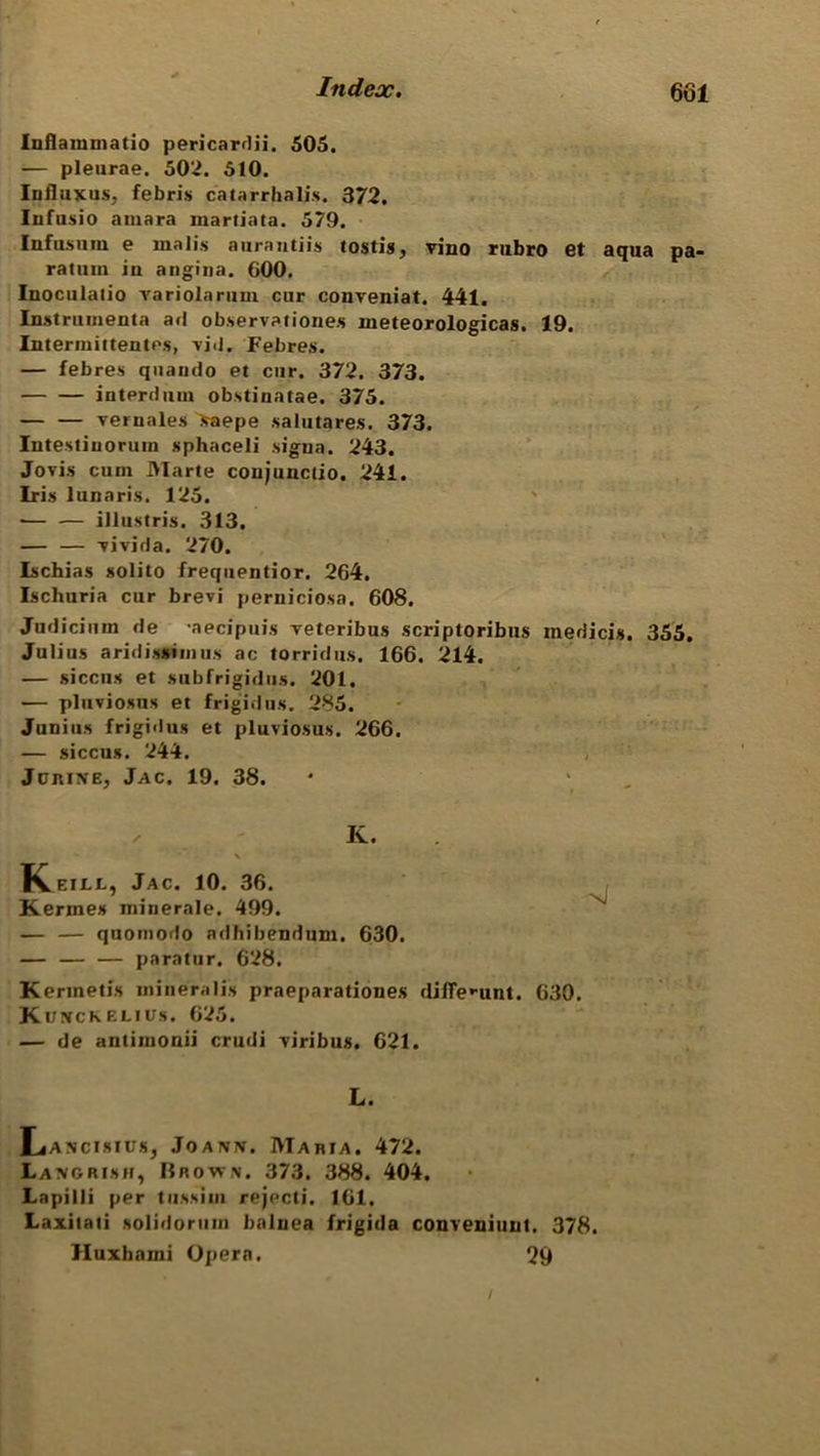 Inflammatio pericardii. 505. — pleurae. 502. 510. Iiifluxus, febris catarrhalis. 372. Infusio amara martiata. 579. Infasnm e malis aurantiis tostis, vino rubro et aqua pa- ratuin in angina. GOO. Inoculalio variolarum cur conveniat. 441. Instrument a ad observationes meteorologicas. 19. Intermittentes, vid. Febres. — febres quando et cur. 372. 373. interdum obstinatae. 375. — — vernales >aepe .salutares. 373. Intestiuorum sphaceli sigua. 243. Jovis cum Marte coujunctio. 241. Iris lunaris. 125. — — illustris. 313. — — vivida. 270. Ischias solito frequentior. 264. Ischuria cur brevi perniciosa. 608. Judicium de aecipuis veteribus scriptoribus inedicis. 355. Julius aridissimus ac torridus. 166. 214. — siccus et subfrigidns. 201. — pluviosus et frigid u s. 285. Junius frigidus et pluviosus. 266. — siccus. 244. JcniNE, Jac. 19. 38. ✓ K. \ K eill, Jac. 10. 36. Kermes miuerale. 499. — — quomodo adhibendum. 630. — — — paratur. 628. Kerinetis mineralis praeparationes difle^-unt. 630. Kowckelius. 625. — de antimonii crudi viribus. 621. L. Lancisius, Joann. Maria. 472. Langrish, Brown. 373. 388. 404. Lapilli per tussim rejecti. 161. Laxitati solidorum balnea frigida conveniunt. 378. Huxhami Opera. 29 /