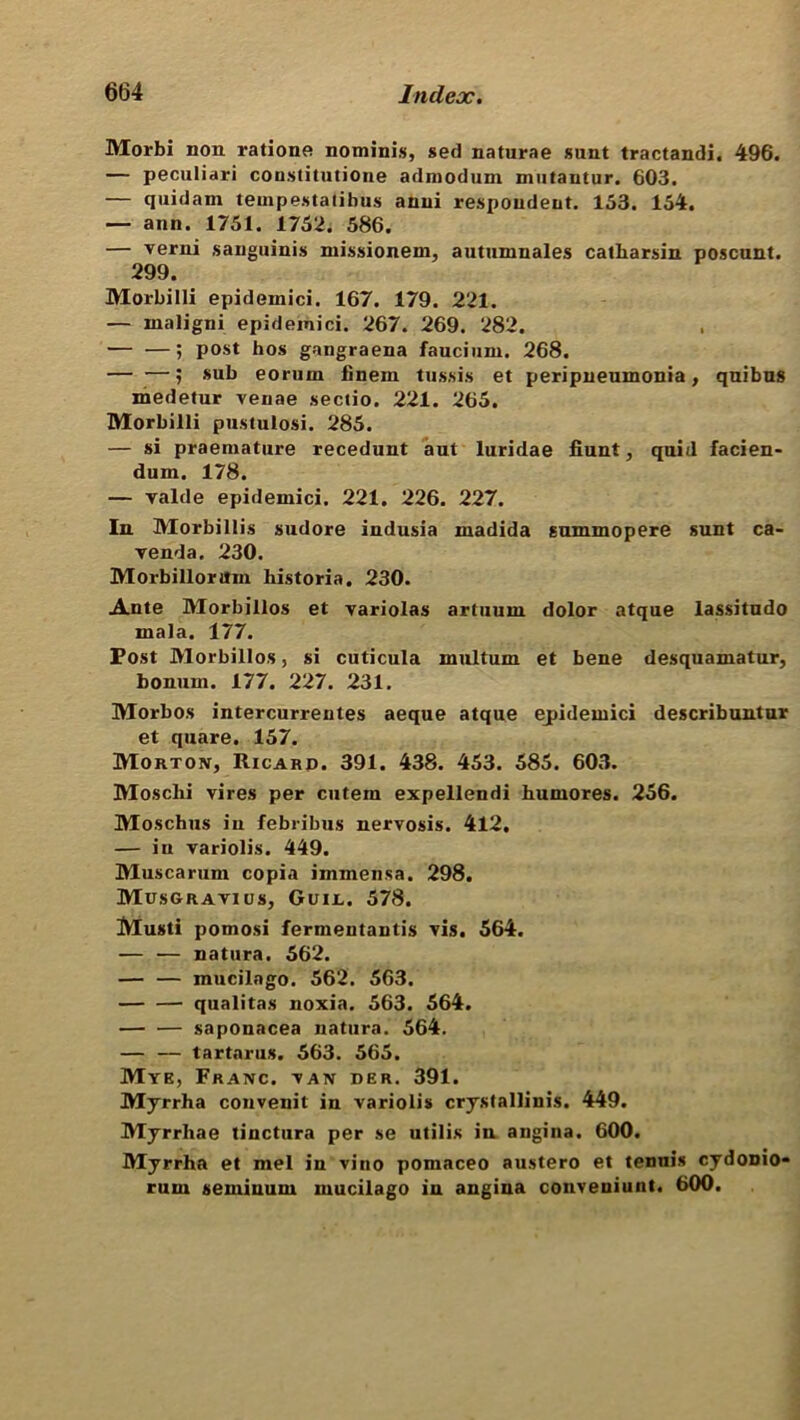 Morbi non ratione nominis, sed naturae sunt tractandi. 496. — peculiari constitutione admodum mutantur. 603. — quidam tempestatibus anui respondent. 153. 154. — ann. 1751. 1752. 586. — verni sanguinis missionem, autumnales catbarsin poscunt. 299. Morbilli epidemici. 167. 179. 221. — maligni epidemici. 267. 269. 282. — —; post hos gangraena faucium. 268. ? sub eorum iinem tussis et peripneumonia, quibus medetur venae sectio. 221. 265. Morbilli pustulosi. 285. — si praemature recedunt aut luridae fiunt, quid facien- dum. 178. — valde epidemici. 221. 226. 227. In. Morbillis sudore indusia mad id a summopere sunt ca- venda. 230. Morbillorttm bis tori a. 230. Ante Morbillos et variolas artuum dolor atque lassitudo mala. 177. Post Morbillos, si cuticula multum et bene desquamatur, bonum. 177. 227. 231. Morbos intercurrentes aeque atque epidemici describuntur et quare. 157. Morton, Ricard. 391. 438. 453. 585. 603. Moscbi vires per cutem expellendi bumores. 256. Moschus in febribus nervosis. 412. — iu variolis. 449. Muscarum copia immensa. 298. Musgravius, Guijl. 578. Musti pomosi fermentantis vis. 564. — — natura. 562. — — mucilago. 562. 563. qualitas noxia. 563. 564. — — saponacea natura. 564. — — tartarus. 563. 565. Mye, Franc, van der. 391. Myrrha convenit in variolis crystallinis. 449. Myrrha e tinctura per se utilis in angina. 600. Myrrha et mel in vino pomaceo austero et tennis cydonio* rum seminum mucilago in angina conveniunt. 600.