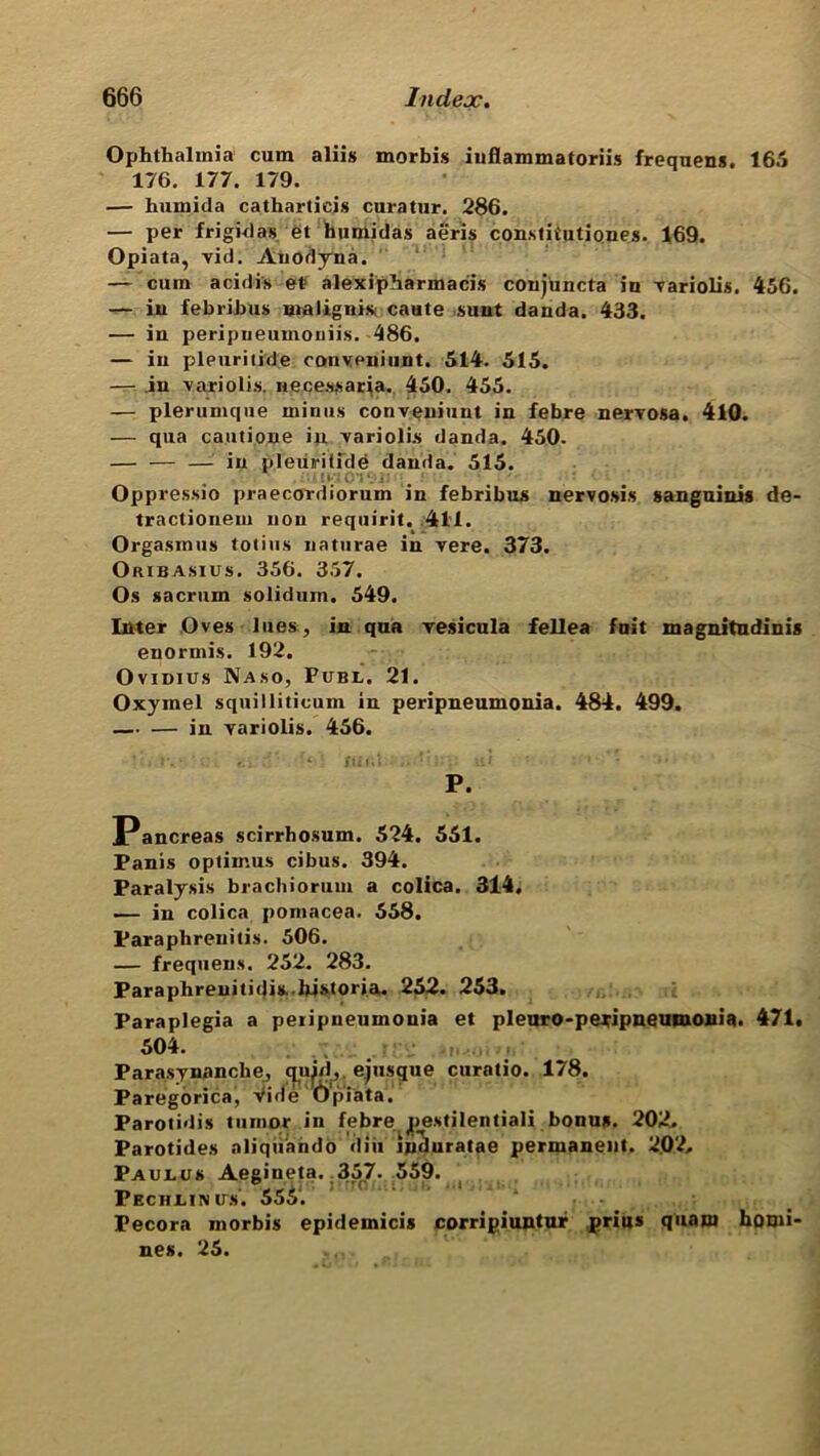 Ophthalmia cum aliis morbis iuflammatoriis frequens. 165 176. 177. 179. — humida catharticis curatur. 266. — per frigid as et humidas aeris constitutiones. 169. Opiata, vid. Anodyna. — cum acidis el alexipharmacis conjuncta in variolis. 456. — iu febrihus maligui* caute sunt danda. 433. — in peripueuinoniis. 486. — iu pieuritide convpniunt. 514. 515. — in variolis. necessaria. 450. 455. — plerumque minus convpniunt in febre nervosa. 410. — qua cautione iu variolis danda. 450. — — — in pleuriiide danda. 515. Oppressio praecordiorum in febribus nervosis sanguinis de- tractionem non requirit. 411. Orgasmus totius naturae in vere. 373. Oribasius. 356. 357. Os sacrum solidum. 549. Inter Oves lues, in qua vesicula fellea fust magnitudinis enormis. 192. Ovimus Naso, Publ. 21. Oxymel squilliticum in peripneumonia. 484. 499. — — in variolis. 456. ’ e. • ' ... : 11 i ' . P. Pancreas scirrhosum. 524. 551. Panis optimus cibus. 394. Paralysis brachiorum a colica. 314. — in colica pomacea. 558. Paraphrenitis. 506. — frequens. 252. 283. Paraphreniticjis- historia. 252. 253. Paraplegia a peripneumonia et pleuro-peripneumonia. 471. 504. Parasynanche, quid, ej usque curatio. 178. Paregorica, vide Opiata. Parotidis tumor in febre pestilentiali bonus. 202. Parotides aliquando diu induratae permanent. 202. Paulu# Aegineta. 357* 559. Pechuin its. 555. Pecora morbis epideinicis corripiuntur prius quam homi- nes. 25.