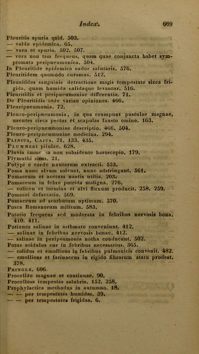 l’leuritis spuria qnid. 503. — Table epidemica. 65. •— vera et spuria. 502. 507. — vera non tain frequens, quam quae coujuncta habet sym- ptomata peripneumonica. 504. In Pieurjtide epidemica sudor salutaris. 576. Pleuritidem quomodo curamus. 512. ■ Pleuritides sanguinis detractione magis tempestate sicca fri- gida, quam humida calidaque levantur. 516. Pleuritidis et peripneumoniae differentia. 71. De Pleuritidis sede variae opiuiones. 466. Pleuripneumonia. 72. Pleuro-peripneumonia, in qua erumpunt pustulae magnae, urentes circa pectus et scapulas fausto omiue. 163. Pleuro-peripneumoniae descriptio. 466. 504. Pleuro-peripneuinoniae medicina. 294. Plinius, Cajus. 21. 133. 435. Piummeri pilulae. 628. Pluvia inline sa non subsidente baroscopio. 179. Plymuthi situs. 21. Polypi e corde nautarum extracti. 553. Foma nunc alvum solvunt, nunc adstringunt. 561. Pomaceum et acetum nautis ntilia. 203. Pomacenm in febre putrida maligna. 276. — colicen et tormina et alvi fluxum producit. 258. 259. Pomacei defaeealio. 569. Pomacenm ad scorbutum optimum. 570. Posca Romanorum militum. 583. Potatio frequens sed moderata in febribus nervosis bona. 410. 411. Potiones salinae in asthmate conveniunt. 412, — salinae in febribiis nervosis bonae. 412. — salinae in peripeumonia notha conducunt. 502. Potus acidulus cur in febribus necessarius. 365. — calidus et emolliens in febribus pulmonicis couvenit. 482. — emolliens et fariuaceus in rigido iibraruin statu prodest. 378. Pringle. 606. Procellite magnae et continuae. 90. Procellosa tempestas salubris. 152. 258. Prophylactica methodus in autumno. 18. — — per tempestates humidas. 39. — — per tempestates frigidas. 6.