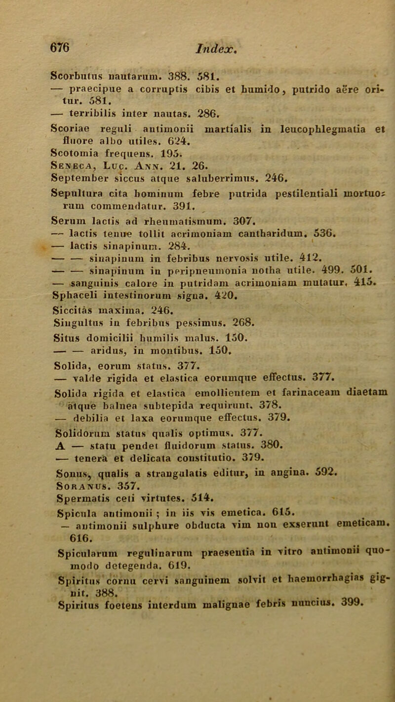 Scorbutus nautarum. 388. 581. — praecipue a corruptis cibis et bumido, putrido aere ori- tur. 581. — terribilis inter nautas. 286. Scoriae reguli autimonii martialis in leucophlegmatia et fluore albo utiles. 624. Scotoinia frequens. 195. Seneca, Luc. Ann. 21. 26. September siccus atque saluberrimus. 246. Sepultura cita bominuui febre putrida pestilentiali niortuo; rum commendatur. 391. Serum lactis ad rheumatismum. 307. —- lactis tenue tollit acrimoniam cantharidum. 536. — lactis sinapinum. 284. — — sinapinum in febribus nervosis utile. 412. — — sinapinum iu peripneumonia notha utile. 499. 501. — isanguinis calore in putrid am acrimoniam mutatur, 415. Sphaceli intestinorum sigua. 420. Siccitas maxima. 246. Singultus iu febribus pessimus. 268. Situs domicilii bumilis malus. 150. aridus, in montibus. 150. Solida, eorum status. 377. — valde rigida et elastica eorumque effectus. 377. Solida rigida et elastica emollientem et farinaceam diaetam atque balnea subtepida requirunt. 378. — debilia et laxa eorumque effectus. 379. Solidorum status qualis optimus. 377. A — statu pendet lluidorum status. 380. — tenera et delicata constitutio. 379. Sonus, qualis a straugulatis editur, in angina. 592. Soranus. 357. Spermatis ceii virtutes. 514. Spicula autimonii ; in iis vis emetica. 615. — autimonii sulphure obducta vim non exseruut emeticam. 616. Spicularum regulinarum praeseutia in vitro antimonii quo- modo detegenda. 619. Spiritus cornu cervi sanguinem solvit et haemorrhagias gig- nit. 388. Spiritus foetens iuterdum maliguae febris n unci us. 399.