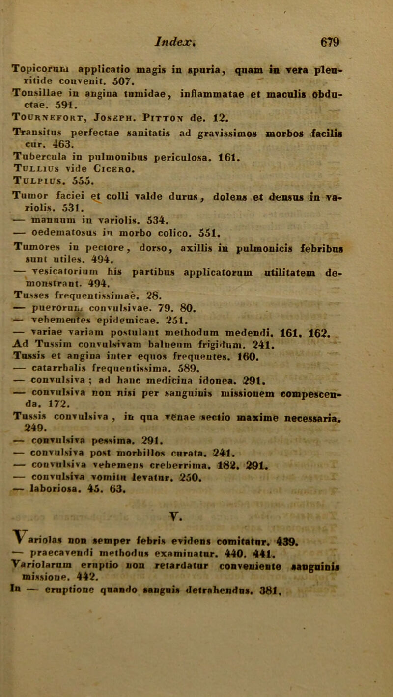 Topicornni applicatio magis in spuria, quam in ve»a plea- ritide couvenit. 507. Tonsillae in angiua tumidae, inJlammatae et maculis obdu- ctae. 591. Tournefort, Joseph. Pitton de. 12. Transitus perfectae sanitatis ad gravissimos morbos facilis cur. 463. Tubercula in pulmonibus periculosa. 161. Tun-ius vide Cicero. Turpins. 555. Tumor faciei ^ colli valde durus, dolens et densus in va- riolis. 531. — manuum in variolis. 534. — oedematosus in niorbo colico. 551. Tumores in pectore, dorso, axillis in pulmonicis febribus sunt utiles. 494. — yesicatorium his partibus applicatoruin utilitatem de- monstrant. 494. Tusses frequentissiniae. 28. — puerorun. convulsivae. 79. 80. — Yehementes epidemicae. 251. — Yariae variant postulant niethodum medendi. 161. 162. Ad Tussint couvulsivani balneum frigidum. 241. Tossis et angina inter equos frequentes. 160. — catarrhalis frequeutissinia. 589. — convulsiva ; ad hanc medicina idonea. 291. — convulsiva non nisi per sanguinis ntissionem eompescen- da. 172. Tnssis convulsiva , in qua venae sectio inaxiine necessaria. 249. — convulsiva pessima. 291. — convulsiva post morbillos curata. 241. — convulsiva vehentens creberriina. 182. 291. — convulsiva vomilit levatnr. 250. — laboriosa. 45. 63. V. Variolas non semper febris evidens com i tat nr. 439. •— praecavendi methodus examinatnr. 440. 441. Variolarum eruptio non retardatur conveniente sanguinis missione. 442. In — eruptione quando sanguis detrahendus. 381.