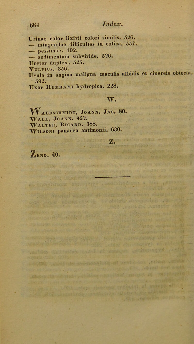 TJrinae color lixivii colori similis. 526. — mingendae diflicultas iu colica. 557. — pessiinae. 102. — sedimentum subviride. 526. Ureter duplex. 525. Vulpius. 356. # . . Uvula in angina maligna maculis albidis et cinereis obtecta. 592. Uxor Huxhami hydropica. 228. W. Wajldschmidt, Joann. Jac. 80. Wall, Joann. 452. ^yALTERj RlCARD. 388. Wilsoni panacea antimonii. 630. Z. Zieno. 40.