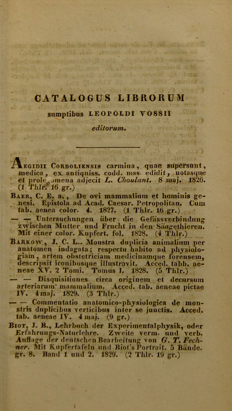 CATALOGUS LIBilORUM sumpiibus LEOPOLDI VOSSII editorum. ./Vegidii Corboliensis carmina, quae supersunt, medica , ex antiquiss. codd. mss- ediditr uotasque et prole0jineiia ad/ecit L. Choulunt. 8 maj. 1820. (1 Thlr. 16 gr.) Baer, C. E. a., De ovi mammalium et hominis ge- nesi. Epistola ad Acad. Caesar. Petropolitan. Cum tab. aenea color. 4. 1827. (1 Thlr. l(j gr.) — —■ Untersuchungen iiber die Gefassverbinduug zwischen Mutter mid Frucht in den Saugethiereii. Mit einer color. Kupfert. fol. 1828. (4 Thlr.) Barkow , J. C- L.. Monstra duplicia animalium per anatomen indag-ata; respectu habito ail phjsiolo- giain, artem obstetrician! medicinainqiie foreusein, descripsit iconibtisque illustravit. Acced. tabb. ae- neae XV. 2 Tomi. Tomus I. 1828. (5 Thlr.) — — Disquisitiones circa originem et decursum arteriaruin' inainmalium. Acced. tab. aeneae pictae IV. 4 maj. 1820. (3 Thlr.) Commentatio anatoinico-physiologica de mon- stris duplicibiis verticibus inter se junctis. Acced. tab. aeneae IV. 4 maj. (9 gr.) Biot, J. B., Lehrbnch der Experimentalphysik, oiler Erfahrung-s-Naturlehre. Zweite verm, und verb. Auflage der dentSchen Bearbeitung von G. T. Fech- ncr. Mit Kupfertafelu und Biot’s Portrait. 5 Bunde.