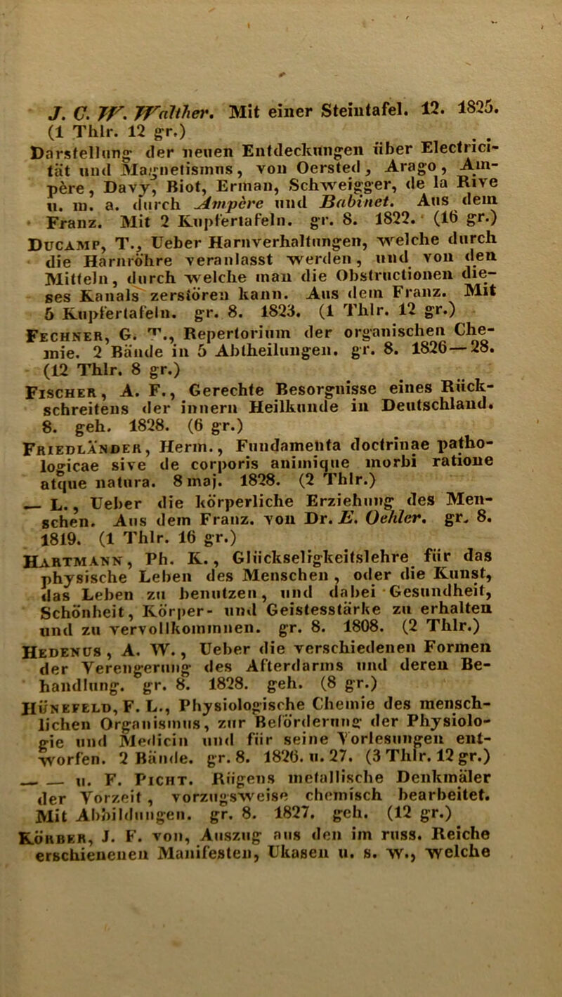 J. C. TV. Walther. Mit einer Stemtafel. 12. 1825. (1 Thlr. 12 gr.) Darsfellung der neuen Entdeckungen fiber Elecfrici- tiit und Magnetisinns, von Oersted, Arago, Am- pere, Davy, Biot, Erman, Schweigger, de la Rive u. m. a. (Finch Ampere mid Babinct. Aus dfein Franz. Mil 2 Kupfertafeln. gr. 8. 1822. (16 gr.) Ducamp, T.j Ueber Harnverhaltungen, vvelche (lurch die Harnrohre veranlasst werden, und von den Mitteln, (lurch welche man die Obstructionen die- ses Kanals zersidreii kann. Aus dem Franz. Mit 5 Kupfertafeln. gr. 8. 1823. (1 Thlr. 12 gr.) Fechner, G. T., Repertorimn der organischen Che- inie. 2 Bande in 5 Ablheilungen. gr. 8. 1826—28. (12 Thlr. 8 gr.) Fischer, A. F., Gerechte Besorgnisse eines Riick- schreitens der innern Heilkunile in Deutschland. 8. geh. 1828. (6 gr.) Friedlander, Herm., Fundameiita doctrinae patho- lo^icae sive de corporis animique morbi ratione atque natura. 8 maj. 1828. (2 Thlr.) — L., Ueber die korperliche Erziehung des Men- gchen. Aus dem Franz, von Dr. E. Oehler. gr. 8. 1819. (1 Thlr. 16 gr.) Hartmann, Ph. K., Gliickselrgkeitslehre fur das physische Leben des Menschen , oiler die Kunst, das Leben zu benutzen, und dabei Gesundheit, Schonheit, Korper- und Geistesstarbe zu erhalten und zu vervollkominnen. gr. 8. 1808. (2 Thlr.) Hedenus, A. W., Ueber die verschiedenen Formen der Verengerung des Afterdarms und deren Be- handlung. gr. 8. 1828. geh. (8 gr.) JIunefeld, F. L., Physiologische Chemie des inensch- lichen Organisinus, zur Beforderimg der Physiolo- e-ie und Medicin und fiir seine Yorlesungen ent- yyorfen. 2 Biimle. gr. 8. 1826. u. 27. (3 Thlr. 12 gr.) ii. F. Picht. Riigens metallische Denkinaler der Yorzeit, vorzugsweise cheinisch bearbeitet. Mit Abbi blunge ii. gr. 8. 1827. geh. (12 gr.) Kohber, J. F. von, Auszug aus den im russ. Reiche erschienenen Manifesten, Ukasen u. s. w., welche