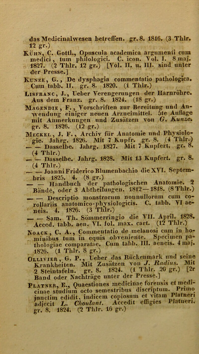 das Medicinalwesen betreffen. gr. 8. 1816. (3 Thlr. 12 gr.) Kuhn, C. Gotti., Opuscula acadeinica argument! cnin medici, turn philologici. C. icon. Yol. I. 8 maj. 1827. (2 Thlr. 12 gr.) [Yol. II. u. III. sind unter der Presse.] Kunze , G., De dysphagia commentatio pathologica. Cum tabb. II. gr. 8. 1820. (1 Thlr.) Lisfranc, J., Ueber Yereugeruugen der Harnrohre. Aus dem Franz, gr. 8. 1824. (18 gr.) Magendie , F., Yorschriften zur Bereitiuig und An- weiidung einiger lieuen Arzneimittel. 5te Auflage mit Amnerkungen uud Zusatzen von G. Kunze. gr. 8. 1826. (12 gr.) Meckel , J. F., Archiv fur Anatomie und Physiolo- gie. Jahrg. 1826. Mit 7 Kupfr. gr. 8. (4 Thlr.) . Dasselbe. Jahrg. 1827. Mit 7 Kupfert. gr. 8. (4 Thlr.) Dasselbe. Jahrg. 1828. Mit 13 Kupfert. gr. 8. (4 Thlr.) JoanniFridericoBlumenbachio dieXYI. Septem- bris 1825. 4. (8 gr.) . . « — — Handbuch der pathologischen Anatomie. 2 Baiule, oder 3 Abtheilungen. 1812 — 1818. (8 Thlr.) Descriptio monstrorum nounulloruin cum co- rollariis anatomico-physiologicis. C. tabb. YI ae- neis. 4. 1826. (3 Thlr.) Sam. Th. Sdmmerringio die YII. April. 1828. Acced. tabb. aen. YI. fol. max. cart. (12 Thlr.) Koack, C. A., Commentatio de melanosi cuin in ho- minibus turn in equis obveniente. Specimen pa- thologiae comparatae. Cum tabb. III. aeneis. 4maj. 1826. (1 Thlr. 8 gr.) Ollivier, G. P., Ueber das Riickenmark und seine Krankheiten. Mit Zusalzen von J• liadius. Mit 2 Steintafeln. gr. 8. 1824. (1 T hlr. 20 gr.) [»r Band oder Nachtrage unter der Presse.] Platner, E., Quaestiones medicinae forensis et medi- cinae stadium octo semestribus discnptum. Pnino janctim edidit, indicem copiosum et yitam Platneri adiecit L. Choulant. Accedit effigies Platuen.