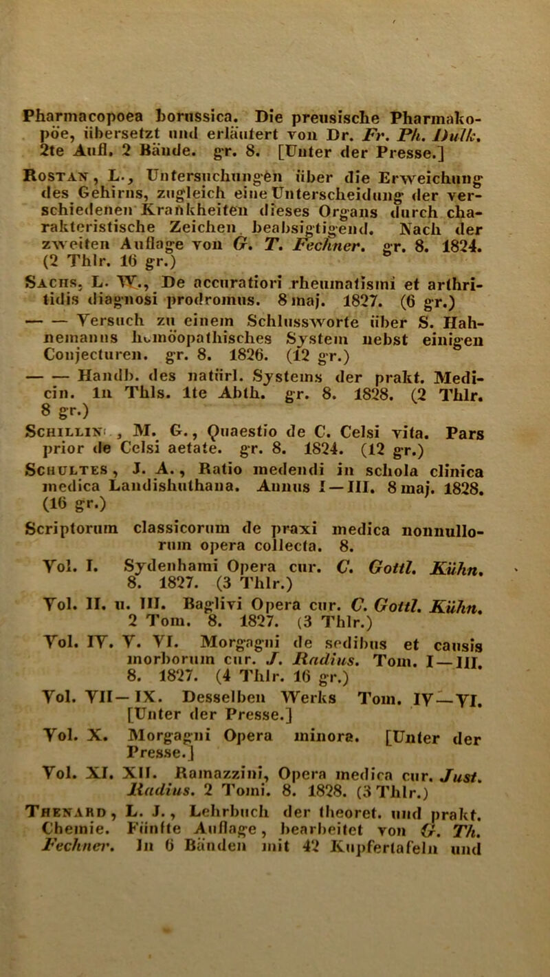 Pharmacopoea horussica. Die preusische Pharmako- poe, iibersetzt uiul erlautert von Dr. Fr. Ph. Dulk. 2te Aufl. 2 Baude. gr. 8. [Uuter der Presse.] Rostan,L., Untersuchimgen iiber die Erweichung des Gehirns, zugleich eiiie Unterscheidung der ver- schiedenen Krankheiten dieses Organs dnrch cha- rakteristische Zeichen beabsigtigend. Nach der zweiten Auflage yon G. T. Fechner. gr. 8. 1824. (2 Thlr. 1(3 gr.) Sachs. L. TY., De nccnratiori rheumatlsini et arthri- tidis diagnosi prodromus. 8 maj. 1827. (6 gr.) Yersuch zu einem SchlussAvorte iiber S. Hah- neinanns lioindopalhisches System nebst einigen Coiijecturen. gr. 8. 1826. (12 gr.) Handh. des natiirl. Systems der prakt. Medi- an. In This, lte Abth. gr. 8. 1828. (2 Thlr. 8 gr.) Schilling, M. G., Quaestio de C. Celsi yila. Pars prior tie Celsi aetate. gr. 8. 1824. (12 gr.) Schultes , J. A., Ratio medendi in scliola clinica medica Landishuthana. Annus I —III. 8 inai. 1828. (16 gr.) Scriptorum classicorum de praxi medica nonnullo- rmn opera collecta. 8. Yol. I. Sydenhami Opera cur. C. Gotti. Kuhn. 8. 1827. (3 Thlr.) Yol. II. ii. HI. Baglivi Opera cur. C. Gotti. Kuhn. 2 Tom. 8. 1827. (3 Thlr.) Yol. IY. Y. YI. Morgagni de sedibus et causis inorboruin cur. J. Radius. Tom. I — HI 8. 1827. (4 Thlr. 16 gr.) Yol. YII— IX. Desselben Werks Tom. IY —YI. [Unter der Presse.] Yol. X. Morgagni Opera minora. [Unter der Presse.] Yol. XI. XII. Ramazzini, Opera medica cur. Just. Radius. 2 Tomi. 8. 1828. (3 Thlr.) Thenahd, L. J. y Lehrbttch der theoret. und prakt. C’hemie. Fiinfte Auflage, bearbeitet von G. Th.