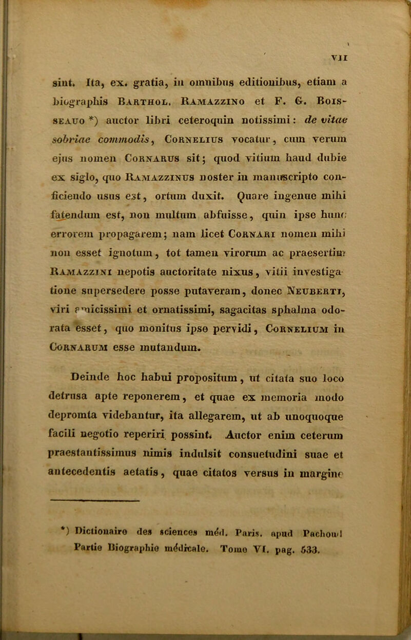 VJI sint. Ita, ex. gratia, in omnibus editionibus, etiam a biographis Barthol. Ramazzino et F. G. Bois- seauo *) auctor libri ceteroquin notissimi: de vitae sobriae commodis, Cornelius yocatur, cum verum ejus no men Cornarus sit; quod vitium haud dubie ex siglo, quo Ramazzinus noster in manuscripto con*- ficiendo usns est, ortnm duxit. Quare ingenne mihi faiendtun est, non multum abfuisse, quin ipse hum; errorein propagarem; nam licet Cornari nomen mihi non esset ignotum, tot tamen viroram ac praesertim Ramazzjni nepotis auctoritate nixus, yitii investiga tione supersedere posse pntaveram, donee Neuberti, viri pmicissimi et ornatissimi, sagacitas sphalma odo- rata esset, quo monitus ipse pervidi, Cornelium in Gornarum esse mutandum. Deinde hoc habui propositum, ut citata sno loco detrusa apte reponerem, et quae ex mernoria modo depromta videbantur, ita allegarem, ut ab unoquoqne facili negotio reperiri possiut Auctor enim ceterum praestautissimus nimis indulsit consuetudini suae et antecedents aetatis, quae citatos versus in margine *) Bictiouaire des sciences m&I. Paris, apud Pachoud Partie Biographio mddrcalo. Tojuo Yl. pag. 633.