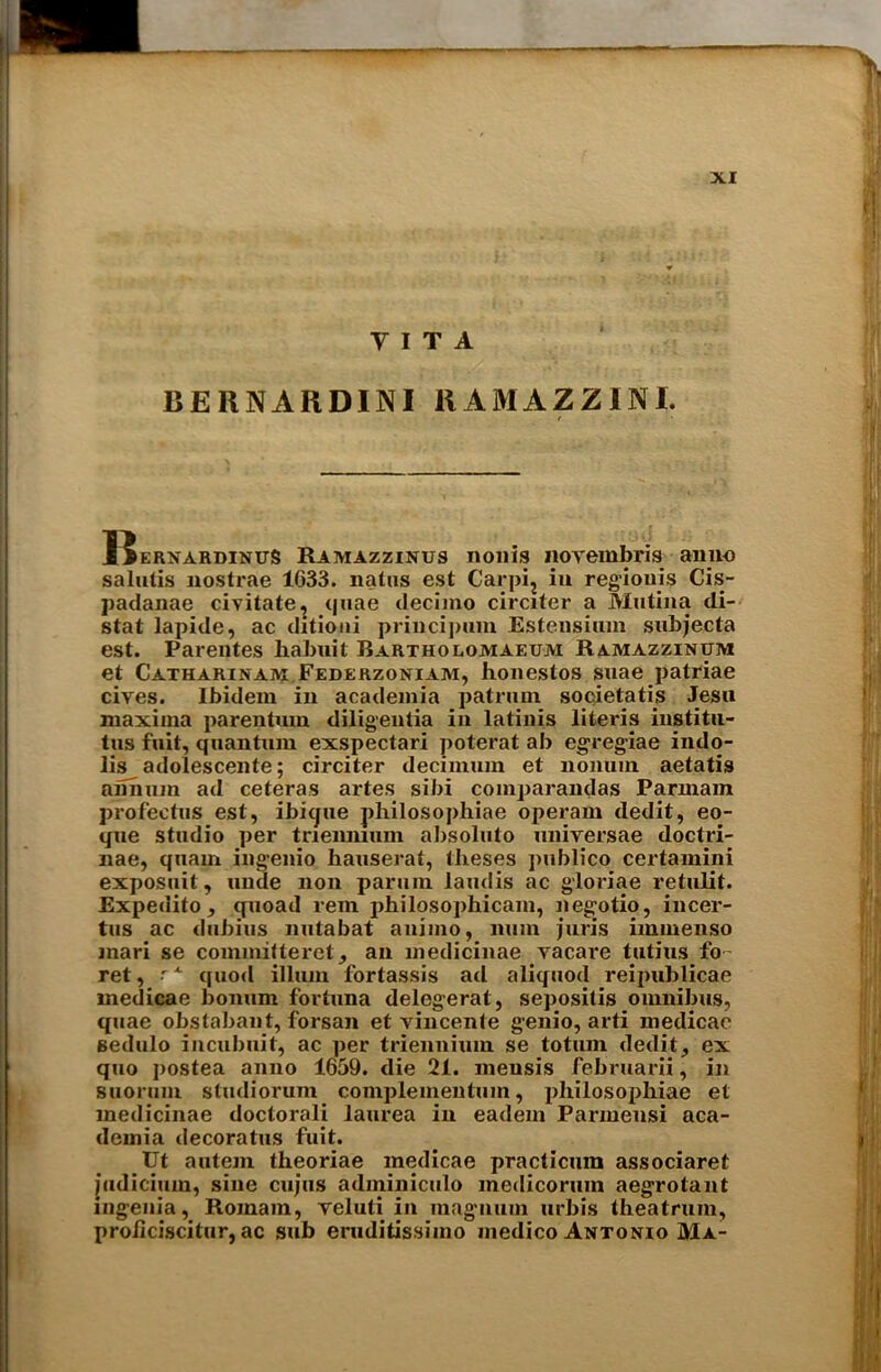 VITA BE RNARDINI RAMAZZINI. RernardinuS Ramazzinus non is noyembris anno salutis nostrae 1633. natus est Carpi; in regiouis Cis- padauae civitate, quae decimo circiter a Mutina di- stat lapide, ac ditioni principum Estensiiun subjects est. Parentes habuit Bartholomaeum Ramazzinum et Catharinam Federzoniam, honestos suae patriae cives. Ibidem in academia patrmn sooietatis Jesu maxima parentum diligentia in latinis Uteris iustitu- tus fait, quantum exspectai'i poterat ab egreg-iae indo- lis adolescente; circiter decimum et liomim aetatis anmun ad ceteras artes sibi comparandas Parmam profectus est, ibitjue philosophiae operam dedit, eo- que studio per tnennium absoluto universae doctri- nae, quam ingenio bauserat, tiieses publico certamini exposuit, unde non parum larnlis ac gloriae retulit. Expedito, quoad rem philosophicam, negotio, incer- tus ac dubius nutabat auimo, num juris immenso inari se committeret, an medicinae yacare tutius fo- ret, A quod ilium fortassis ad aliquod reipublicae medicae bonum fortuna delegerat, sepositis omnibus, quae obslabant, forsan et vincente genio, arti medicac sedulo incubuit, ac per trienuium se totum dedit, ex quo postea anno 1659. die 21. meusis februarii, in suorum studiorum complementum, iihilosophiae et medicinae doctorali laurea in eadem Parmensi aca- demia decoratus fuit. Ut autem theoriae medicae practicura associaret judicium, sine cujus adininiculo medicorum aegrotant mgenia, Romam, yeluti in magnum urbis theatruin, proiiciscitur, ac sub eruditissimo medico Antonio Ma-