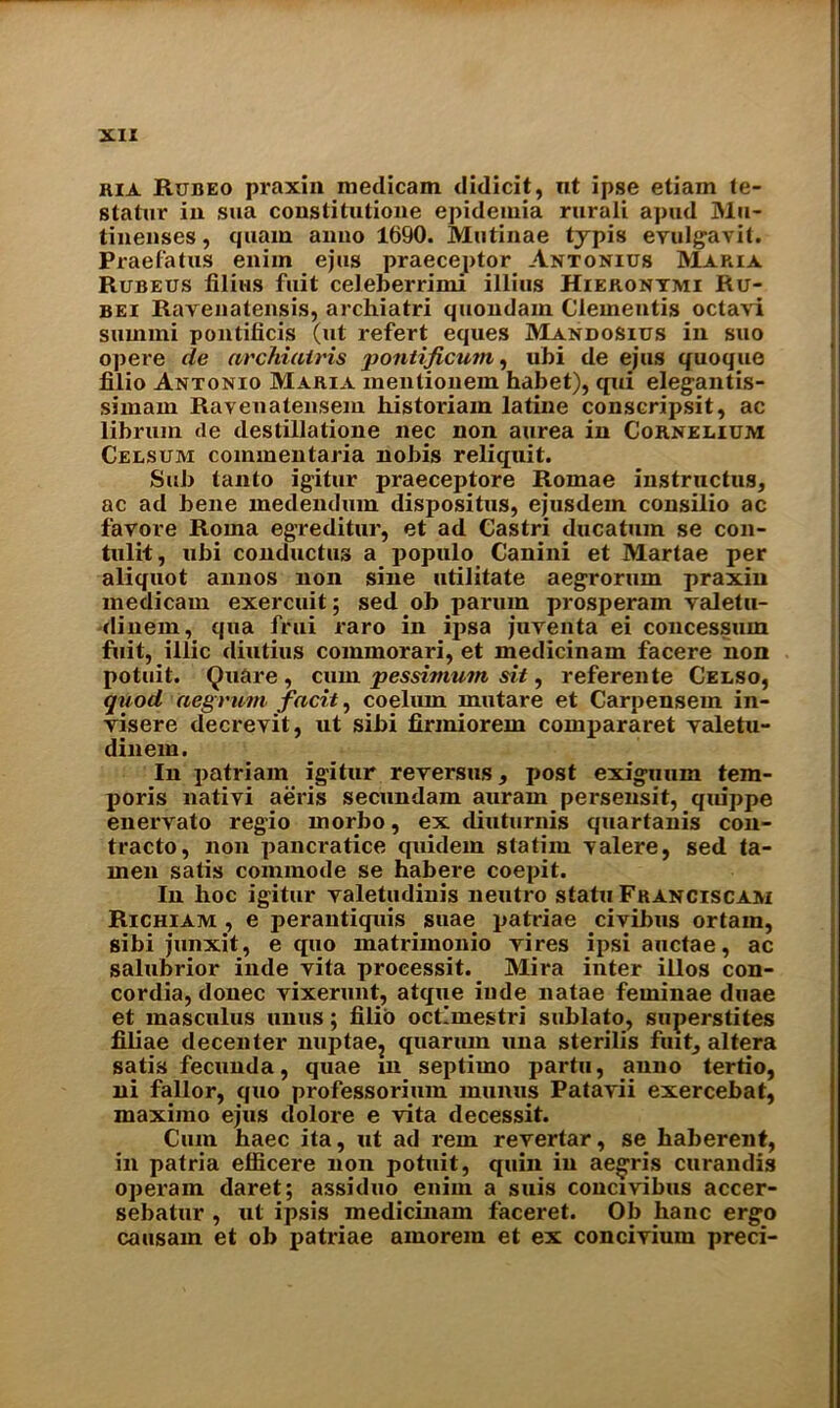 hia Rijbeo praxin medicam didicit, nt ipse etiam te- stator iu sua constitutione epidemia rurali apud Mu- tinenses, quam anno 1690. Mutinae typis evulgavit. Praefatus eniin ejus praeceptor Antonius Maria Rubeus filius fuit celeberrimi illius Hieronymi Ru- bei Ravenatensis, archiatri quondam dementis octavi summi pontificis (ut refert eques Mandositjs in suo opere de archiairis pontificum, ubi de ejus quoque filio Antonio Maria mentionein habet), qui elegantis- simam Ravenatensem historiam latine conscripsit, ac librum (le deslillatione nec non aurea in Cornelium Celsum coinmentaria nobis reliquit. Sub tanto ig'itur praeceptore Romae instructus, ac ad bene medeiuhun dispositus, ejusdem consilio ac favore Roma egreditur, et ad Castri ducatum se con- tulit, ubi conductus a populo Canini et Martae per aliquot annos non sine udlitate aegrorum praxin medicam exercuit; sed ob parum prosperam valetu- dinem, qua frui raro in ijisa jurenta ei concessum fiiit, illic diutius commorari, et medicinam facere non potuit. Quare , cum pessirnum sit, referente Celso, quod aegrurn facit, coelum mutare et Carpensein in- yisere decreyit, ut sibi firmiorem compararet yaletu- dinem. In patriam igitur reyersus, post exiguum tem- poris nativi aeris secundam auram persensit, quippe enervato regio morbo, ex diuturnis quartanis con- tracto, non pancratice quidem statiiu Yalere, sed ta- men satis commode se habere coepit. In hoc igitur yaletudinis neutro statu Franciscam Richiam , e perantiquis suae patriae civibus ortam, sibi junxit, e quo matrimonio yires ipsiauctae, ac salubrior inde yita proeessit. Mira inter illos Con- cordia, donee yixerunt, atqiie inde natae feminae duae et masculus unus; filio octlmestri sublato, superstites filiae decenter nuptae2 qiiarum una sterilis fuit, altera satis fecunda, quae in septimo partu, anno tertio, ni fallor, quo professorimn munus Patayii exercebat, maximo ejus dolore e vita decessit. Cum baec ita, ut ad rein revertar, se haberent, in patria efficere non potuit, quin in aegris curandis operam daret; assiduo eniin a suis concivibus accer- sebatur , ut ipsis medicinam faceret. Ob hanc ergo causain et ob patriae amorem et ex concivium preci-