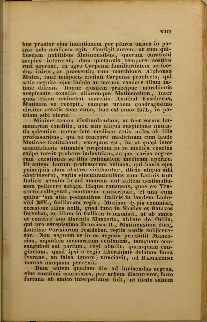 bus praeter ejus intentionem per plures annos in pa- trio solo medicum egit. Contigit autem, ut cum cjui- busdam nobilibus Mutinensibus, quorum curationi saepius intererat, dum quotannis tempore aestiyo ruri agerent, in agro Carpensi familiaritatem ac foe- dus iniret, ac praesertim cum marchione Alphonso Molza, tunc temporis civitati Carpensi praefecto, qui satis cognita ejus indole ac lnorum candore ilium in- time dilexit. Itaque ejusdein praecipue marchionis auspicante consilio aliorumque Mutinensium, inter quos etiam eminebat marchio Annibal Fuscherus, Mutinam se recepit, eamqive urbem quadragesimo circiter aetatis suae anno, hoc est anno 1671., in pa- triam sibi elegit. Mini me tamen dissiinulandum, ut fert rerum hu- manarum conditio, non sine aliqua suspicione nutan- tis scientiae novus iste medicae artis miles ab illis professoril)us, qui eo tempore medicinam cum laude Mutinae factitabant, exceptus est, ita ut quasi inter aemulationis stiinulos propriam in re inedica coactus saepe fuerit probare industriam, ac per varias aegro- ruin curationes se illis rationalem medicum aperire. Ut autem horuin professorum animos, qui bonis ejus principiis clam obstare videbantur, illicio aliquo sibi obstringeret, rariis elucubrationibus cum Latinis turn Italicis sensim in sui amorein aut saltern aestiinatio- nem pellicere sategit. Itaque consuens, quae ex Yir- gtlio collegerat, centonem conscripsit, et una cum quibur 'am aliis poeqiatibus Italicis in laudem Ludo- vici XIY., Galliarum regis, Mutinae typis commisit, occasione illitis belli, quod tunc in Siculos et Batavos ferrebat, ac ilium in Galliam transmisit, ut ab amico et concire suo Hercule Manzerio, abbate de Orilia, qui pro sereuissimo Francisco II., Mutinensium duce, Lutetiae Parisiorum residebat, regiis oculis subjicere- tur. Non segnein se in eo negotio praestitit Manze- rius, siquidem memoratum centonem, tamquam con- sangiiinei sui partum , regi obtulit, quainquam con- giarium, quod ipsi a regia liberalitate delatum fama (rerane, an falsa ignoro) nunciayit, ad Ramazzini maims nunquam pervenit. Dum autem quadam die ad inyisendos aegros, ejus curationi coinmissos, per urbem discurreret, forte fortuna ab amico interpellates fuit, ut titulo saltern