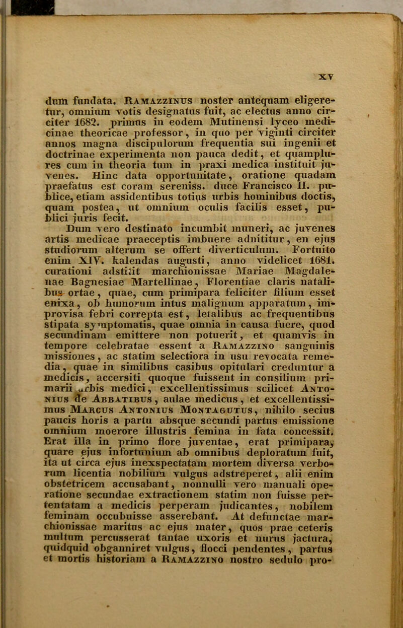 dum fundata. Ramazzinus noster antequam eligere- tur, omnium votis designatus fuit, ac electus anno cir- citer 1682. primus in eotlem Mutinensi lyceo medi- cinae theoricae professor, in quo per viginti circiter nnnos magna discipulorum frequentia sui ingenii et doctrinae experiinenta non pauca dedit, et quamplu- res cmn in theoria turn in praxi medica inslituit ju- venes. Hinc data opportunitate, oratione quadam praefatus est coram sereniss. duce Francisco II. pu- blice, etiam assidentibus totiqs urbis hominibus doctis, quam postea, ut omnium oculis facib's esset, pu- blici juris fecit. Bum vero destinato incumbit inuneri, ac juvenes artis medicae i>raeceptis imbuere adnititur, en ejus studiorum alterum se offert diverticulum. Fortuito enim XIY. kalendas augusti, anno videlicet 1681. curationi adstitit marcnionissae Mariae Magdale- nae Bagnesiae Martellinae, Florentiae Claris natali- bus- ortae, cpiae, cum primipara feliciter filium esset enixa, ob hiunorum intus malignum apparatum, im*» provisa febri correpta est, letalibus ac frequentibus stipata symptomatis, quae omnia in causa fuere, quod secnndinam emittere non potuerit, et quamvis in tempore celebratae essent a Ramazzino sanguinis inissiones, ac statim selectiora in usu revocata reme- dia , <juae in siinilibus casibus opitulari creduntur a medicis, accersiti quoque fuissent in consilium pri- marii urbis medici, excellentissimus scilicet Anto- niits de Abbatibus , aulae medicus, et excellentissi- mus Marcus Antonius Montagutus, nihilo secius paucis boris a partu absque secundi partus emissione omnium inoerore illustris femina in fata concessit. Erat ilia in primo flore juventae, erat primipara, quare ejus infortunium ab omnibus deploratum fuit, ita ut circa ejus ine.xspectatam mortem diversa verbo- rum licentia nobilium vulgns adstreperet, alii enim obstetricem accusabant, nonnulli vero manuali ope- ratione secundae extractionem statim non fuisse per- tentatam a medicis perperain judicantes, nobilem feminam occubuisse asserebant. At defunclae mar- chionissae maritus nc ejus mater, quos prae ceteris inulturn percusserat tantae uxoris et nurus jactura, quidquid obganniret vulgus, flocci pendentes, partus et mortis historian! a Ramazzino nostro sedulo pro-