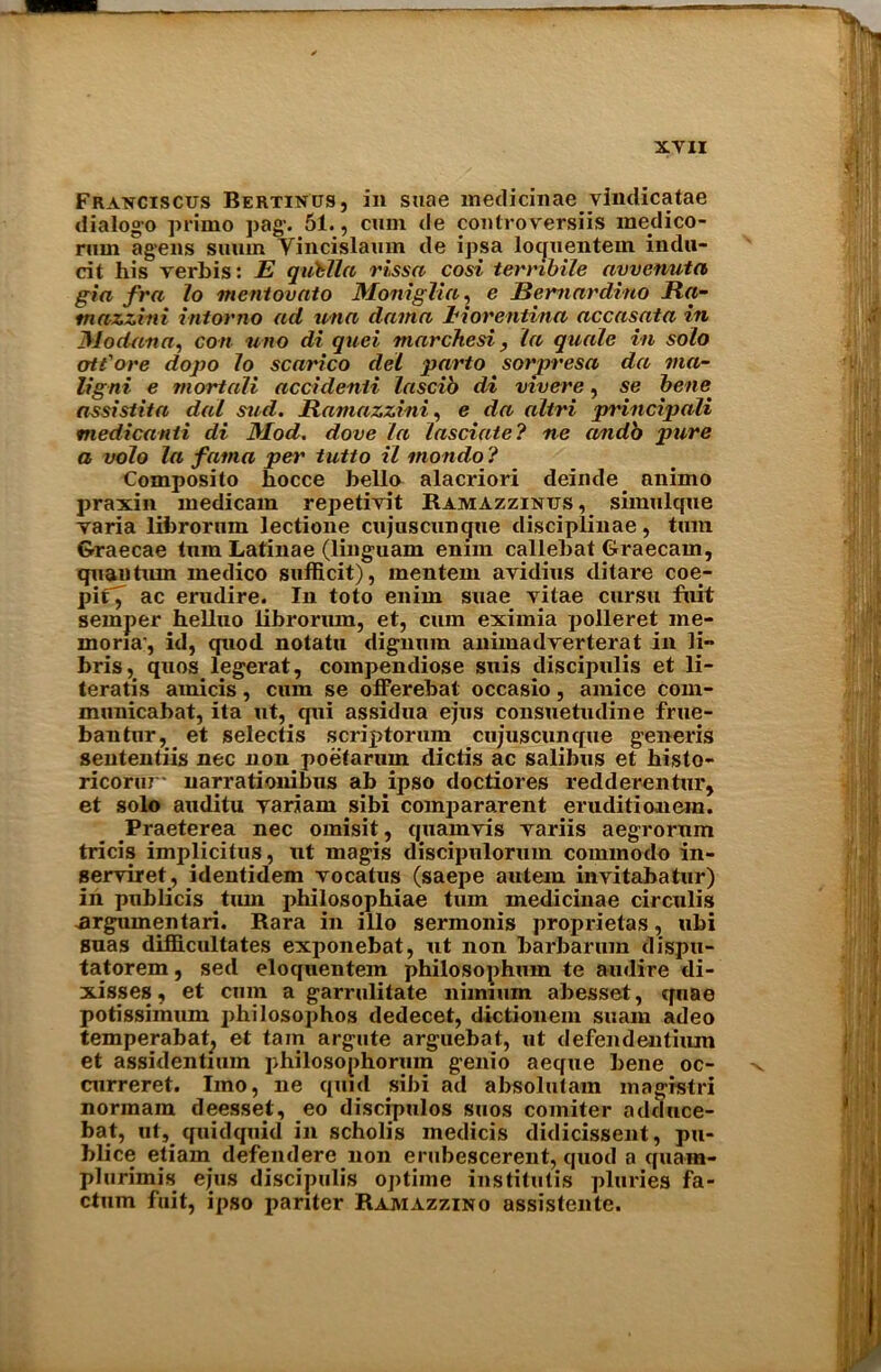 Fraxciscus Bertinus, in suae medicinae. vindicatae dialogo primo pag. 51., cum de controversiis medico- rum agens suum Vincislamn de ipsa loquentem indu- cit his verbis: E qiitlla rissa cosi terribile ayvenuta gin fra Jo menlounto Moniglia, e Bernardino Ra- tnazzini intorno ad una damn iiorentina accasata in JModana, con uno di quei marchesi, la quale in solo att'ore dopo Jo scarico del parto sorpresa da via- ligni e mortaJi accidenii Jascib di vivere, se be/w assistita dal sud. Ramazzini, e da aliri principali medicanti di Mod. dove la Jasciate? ne andb pure a volo la fama pet' tutto il inondo ? Composito hocce hello alacriori deiiule animo praxin medicam repetivit Bamazzintjs , simulque varia librornm lectione cujuscungue disciplinae, turn Graecae turn Latinae (ling-uam enim callehat Graecam, quantum medico sufficit), mentem avidius ditare coe- pif7 ac erudire. In toto enim suae vitae cursu fuit semper helluo librorum, et, cum eximia polleret me* mona', id, quod, notatu dignum animadverterat in li- hris, quos legerat, compendiose suis discipulis et li- teratis amicis, cum se offerebat occasio, amice com- municabat, ita ut, qui assidua ejus consuetudine frue- bantur, et selectis scriptorum cujuscunque generis sententiis nec non poetarum dictis ac salibus et histo- ricorur- narrationibus ab ipso doctiores redderentur, et solo auditu yariam sibi compararent eruditionem. Praeterea nec omisit, quamvis variis aegrorum tricis implicitus, ut magis discipulormn commodo in- serviret, identidem vocatus (saepe autem invitabatur) in publicis turn philosophiae turn medicinae circulis ^rgximentari. Kara in illo sermonis proprietas, ubi suas difiBlcultates exponebat, ut non barbarum dispu- tatorem, sed eloquentem philosophmn te audire di- xisses, et cmn a garrulitate niimum abesset, quae potissimum philosophos dedecet, dictioneni suana adeo temperabat, et tarn argute arguebat, ut defendentimn et assidentiuin philosophorum genio aeqtie bene oc- curreret. lino, ne quid sibi ad absolutam magistri normam deesset, eo discipulos suos comiter adduce- bat, ut, quidquid in scholis medicis didicissent, pu- blice etiam defendere non erubescerent, quod a quam- plurimis ejus discipulis optime institutis pluries fa- ctum fuit, ipso pariter Ramazzino assistente.