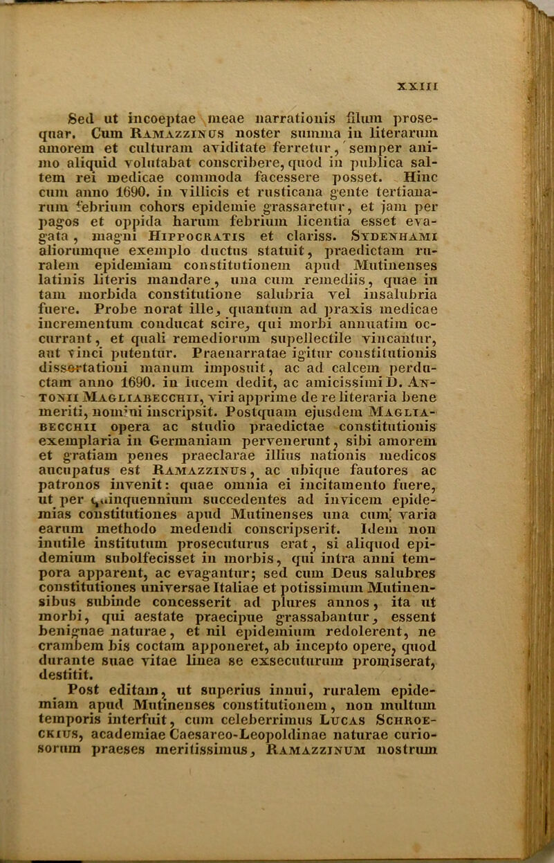 Sed ut incoeptae meae narratiouis Ilium prose- quar. Cum Ramazzinus noster smnma in literarmn amorein et culturam aviditate ferretur, semper ani- ino aliquid volutabat conscribere, quod in publica sal- tern rei medicae commoda facessere posset. Hinc cum anno 1690. in yillicis et rusticana genie tertiana- rum febrium cohors epidemie grassarelur, et jam per pagos et oppida harnm febrium licentia esset eva- gata, mag'ni Hippockatis et clariss. Stdeniumi aliorumque exemplo ductus statuit, praedictam ru- ralem epidemiam constitutionem apud Mutinenses latinis literis mandare, una cum remediis, quae in tarn morbida constitutione salubria vel insalubria fuere. Probe norat ille, quantum ad praxis medicae incrementum conducat scire^ qui morbi annuatim oc- currant, et quali remediorum supellectile yincantur, ant yinci putentur. Praenarratae ig’itur constilutionis dissertationi manuni imposuit, ac ad ealeem perdn- ctam anno 1690. in iucem dedit, ac amicissimi D. An- tonii Magliabecchii, viri apprime de re literaria bene ineriti, nonuni inscripsit. Postquam ejusdem Maglta- becchii opera ac studio praedictae constitutionis exemplaria in Germaniam pervenenuit? sibi amorem et gratiam penes praeclarae illius nationis medicos aucupatus est Ramazzinus, ac ubique fautores ac patronos invenit: quae omnia ei incitamento fuere, ut per quinquennium succedentes ad invicem epide- mias constitutiones apud Mutinenses una cunf varia earum methodo medendi conscripserit. Idem non inutile institutum prosecuturus erat, si aliquod epi- demium subolfecisset in morbis, qui intra anni tem- pora apparent, ac eragantur; sed cum Deus salubres constitutiones uniyersae Italiae et potissiinmn Mutinen- sibus sulnnde concesserit ad plures annos, ita ut morbi, qui aestate praecipue grassabanturessent benignae naturae, et nil epidemium redolerent, ne crambera bis coctain apponeret, ab incepto opere? quod durante suae yitae linea se exsecuturum proimserat, destitit. Post editain, ut snperius innui, ruralem epide- miam apud Mutinenses constitutionem, non multiun temporis interfuit, cum celeberrimus Lucas Schroe- ckius, academiae Caesareo-Leopoldinae naturae curio- sorum praeses meritissimus, Ramazzjnum nostrum