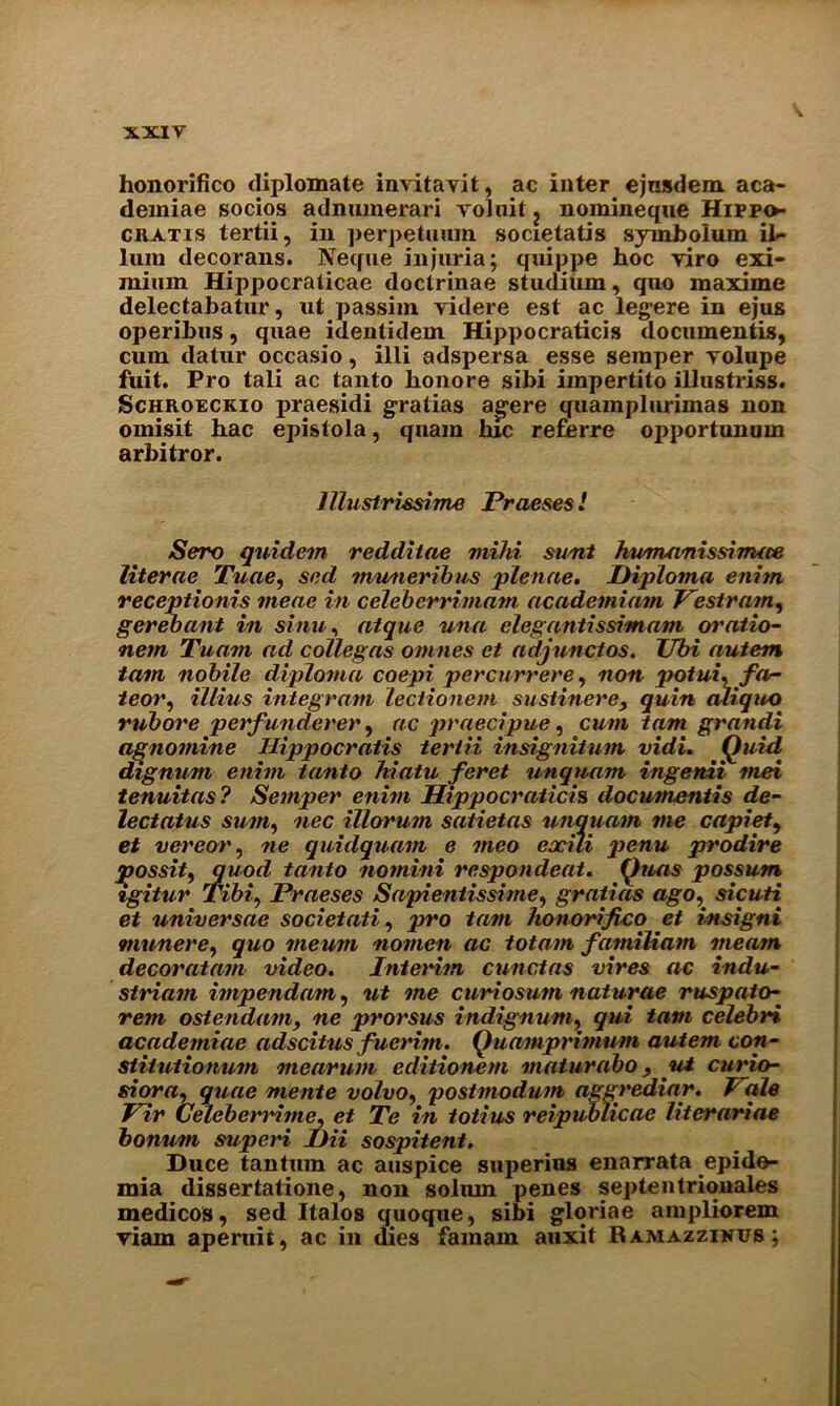 honorifico diplomate invitavit, ac inter ejnsdem aca- deiniae socios adniunerari voluit ? nomineque Hippo- ciiatis tertii, in perpetuum societatis symbolum il- ium decorans. Neque injuria; quippe hoc viro exi- mium Hippocraticae doctrinae studium, quo maxime delectabatur, ut passim videre est ac legere in ejus operibus, quae identidem Hippocraticis documentis, cum datur occasio, illi adspersa esse semper volupe fuit. Pro tali ac tanto honore sihi iinpertito illustriss. Schroeckio praesidi gratias agere quamplurimas non omisit hac epistola, qnam hie referre opportunum arhitror. lllustrissime Praeses l Sero quidem redditae mild sumt hunumissinuce literae Tuae, sed muneribus plenae. Diploma enim receptionis tneae in celcbcrrimam academiam Pestram, gerebant in sinu, atque una clegantissimam oratio- nem Tuam ad collegas omnes et adjunct os. Tibi autem tarn nobile diploma coepi percurrere, non potui.far- teor, illius integrant lectionem sustinerey quin aliqito rubore pet f underer, ac praecipue, cum tam grandi a^nomine Hippocratis tertii insignitum vidi. Quid dignum enim tanto hiatu feret unquam ingenii met tenuitas? Semper enim Hippocraticis documentis de- lectatus sum, nec illorum saiietas unquam me capiet, et vereor, ne quidquam e meo eocili penu prodire jjossit, quod tanto nomini respondeat. Quas possum tgitur Tibi, Praeses Sapientissime, gratias ago, sicuti et universae societati, pro tam honorifico et insigni munere, quo meum nomen ac tota-m famiUam meam decoratam video. Interim cunctas vires ac indu- striatn impendam, ut me curiosum naturae ruspato- rem ostendam, ne prorsus indignant, qui tam celebri academiae adscitus fueritn. Quamprimum autem con- stiUitionum mearum editionem maturabo, ut curia- si or a, quae mente volvo, postmodum aggrediar. I ale Pir Celeberrdme. et Te in totius reipublicae literariae bonum superi DU sospitent. Duce tan turn ac auspice superins enarrata epido- mia dissertatione, non solum penes septentrionales medicos, sed Italos quoque, sibi gloriae ampliorem viam aperuif, ac in dies famain auxit Rajviazzinus;