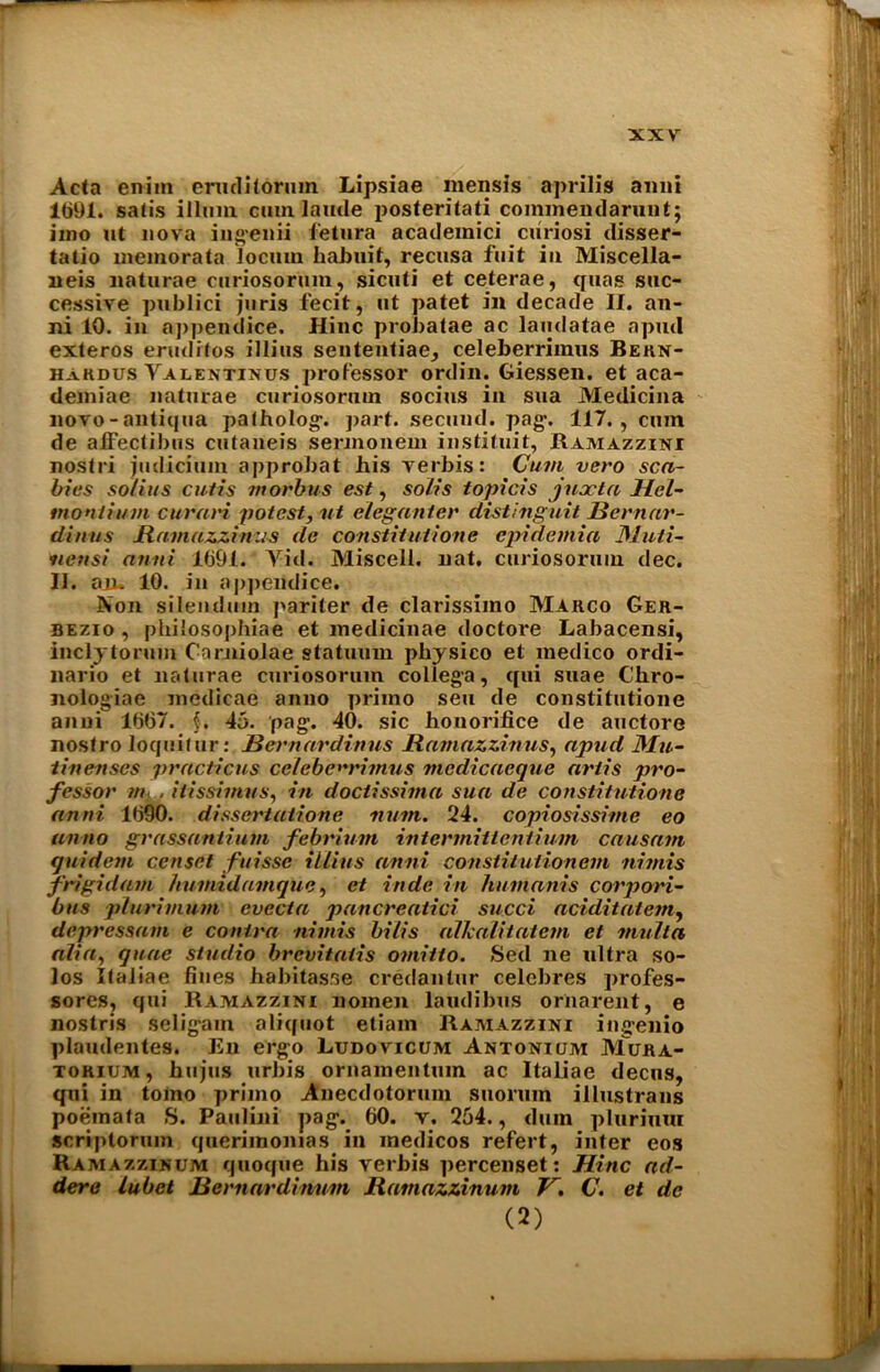 Acta eniin eniclitorum Lipsiae mensis aprilis anni 1691. satis ilium cum laude posteritati commendarunt; imo ut nova ingenii fetura academici curiosi disser- tatio memo rata locum habuit, recusa fuit in Miscella- neis naturae curiosorum, sicuti et ceterae, quas suc- cessive publici juris fecit, ut patet in decade II. an- ni 10. in appendice. Hinc probatae ac laudatae a pud exteros erudrtos illius sententiae, celeberriraus Bern- hakdus Valentinus professor ordin. Giessen, et aca- demiae naturae curiosorum socius in sua Medicina novo - antitjua patholog. part. secund. pag. 117., cum de affectibus cutaneis sercnonem instituit, Ramazzini nostri judicium approbat bis verbis: Cum vero sca- bies solius cutis morbus est, solis topicis jnocta Hel- tnonlium cur am potest, ut eleganter distinguit Bernar- dinus Bamazzinus de constitutions cpidemia Muti- nettsi anni 1691. Yid. Miscell. nat. curiosorum dec. II. aiL 10. in appendice. Non silendum pariter de clarissimo Marco Ger- bezio , philosophiae et medicinae doctore Labacensi, incly to rum Carniolae statuum pliysico et medico ordi- nario et naturae curiosorum collega, qui suae Ch.ro- nologiae medicae anno priino sen de constitutione anni 1667. $. 45. pag. 40. sic honorifice de auctore nostro loquitur: Bernardinus Bamazzinus, apud Mu- tin enscs practicus cclebem'imus mcdicacque arlis pro- fessor m . itissimus, in doctissima sua de constitutione anni 1690. dissertatione num. 24. copiosissime eo anno grassantium febrium intennitlentium causatn quidem censet fuissc illius anni constiluiionem nhnis frigidam hu mid unique, et inde in humanis corpori- bus plurimum evecta pancrcatici sued aciditatem, depressant e contra nimis bilis allcalitatcm et multa alia, quae studio brevitatis omitto. Sed lie ultra so- los Italiae fines habitas.se credantur eelebres profes- sores, qui Ramazzini nomen laudibus ornarent, e nostris seligam aliquot etiam Ramazzini ingenio plaudentes. lin ergo Ludovicum Antonium Mora- torium, hujus urbis ornamentuin ac Italiae decus, qui in tomo priino Anecdotorum suorum illustrans poemata S. Paulini pag. 60. v, 254., dum plurimu scriptorum querimonias in medicos refert, inter eos Ramazzinum quoque his verbis percenset: Hinc ad- ders lubet Bernardinum Bamazzinum V. C. et de (2)