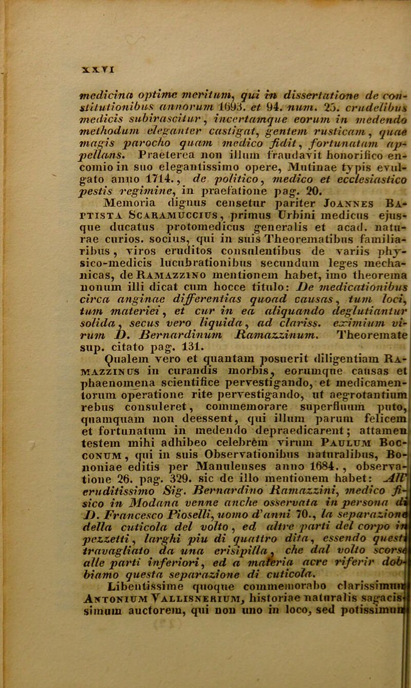 N.X.VI mcdicina optime merit am, gui rn dissertations de con- siituiionibus anno ruin 1693. et 94. num. 23. crudelibus medicis subirasciiur, incertamque eorinn in medendo methodum eleganter castigat, gentem rusticam, yjma tnagis parocHo quam medico fidit, fortunatam ap- pellants. Praeterea non ilium fraudavit honorilico en- comioin suo elegantissimo opere, Mutinae typis evul- gato anno 1714., </e politico, medico et ecclesiasiico pesiis regimine, in praefatione pag. 20. Memoria dignus censetur pariter Joannes Ba- ttista Scaramuccius , primus Urbini medicos ejus- que ducatus protomedicus generalis et acad. natu- rae curios, socius, qui in suis Theorematibus familia- ril)us, yiros eruditos consnlentibus de variis phy- sico-medicis lucubrationibus secundum leges mecha- nicas, de Ramazzino mentionem habet, imo theorema nomnn illi dicat cum hocce titulo: De medicationibus circa anginae differentias quoad causas, turn loci, turn materiel, et cur in ea aliquando deglutiantur solida, sec us vero liquid a, ad clariss. eocimium vi~ rum I). Bernardinum Itamazzinum. Theoremate sup. citato pag. 131. Qualem vero et quantam posuerit diligentiam Ra- mazzinits in curandis morbis, eorumqne causas et phaenomena scientifice pervestigando, et inedicamen- torum operatione rite pervestigando, lit aegrotanfium rebus consuleret, coinmemorare superfluum pnto,. quamquam non deessent, qui ilium paruin felicem et fortunatum in medendo depraedicarent; attamenl testem mihi adhibeo celebrein virum Paulum Boc- conttm , qui in suis Observationibus naturalibus, Bo- noniae editis per Manulenses anno 1684. , observa-; tione 26. pag. 329. sic de illo mentionem habet: All' eruditissimo Sig. Bernardino Bamazzini, medico fi- sico in JSlodana venne anche osservata in persona di D. Francesco Pioselli, uomo d'anni 70., la separazione della cnticola del volto, ed alive parti del cotpo id pczzeiti, larghi piu di quattro dita, essendo quest travagliaio da una crisipilla, che dal volto scorst alle parti inferiori, ed a materia acre riferir dob■ bianio questa separazione di cuticola. Libentissime quoqtie commeinorabo clarissimnn Antonium Yallisnerium, historiae natnralis sagacis simum auctorem, qui non uno in loco, sed potissimun^