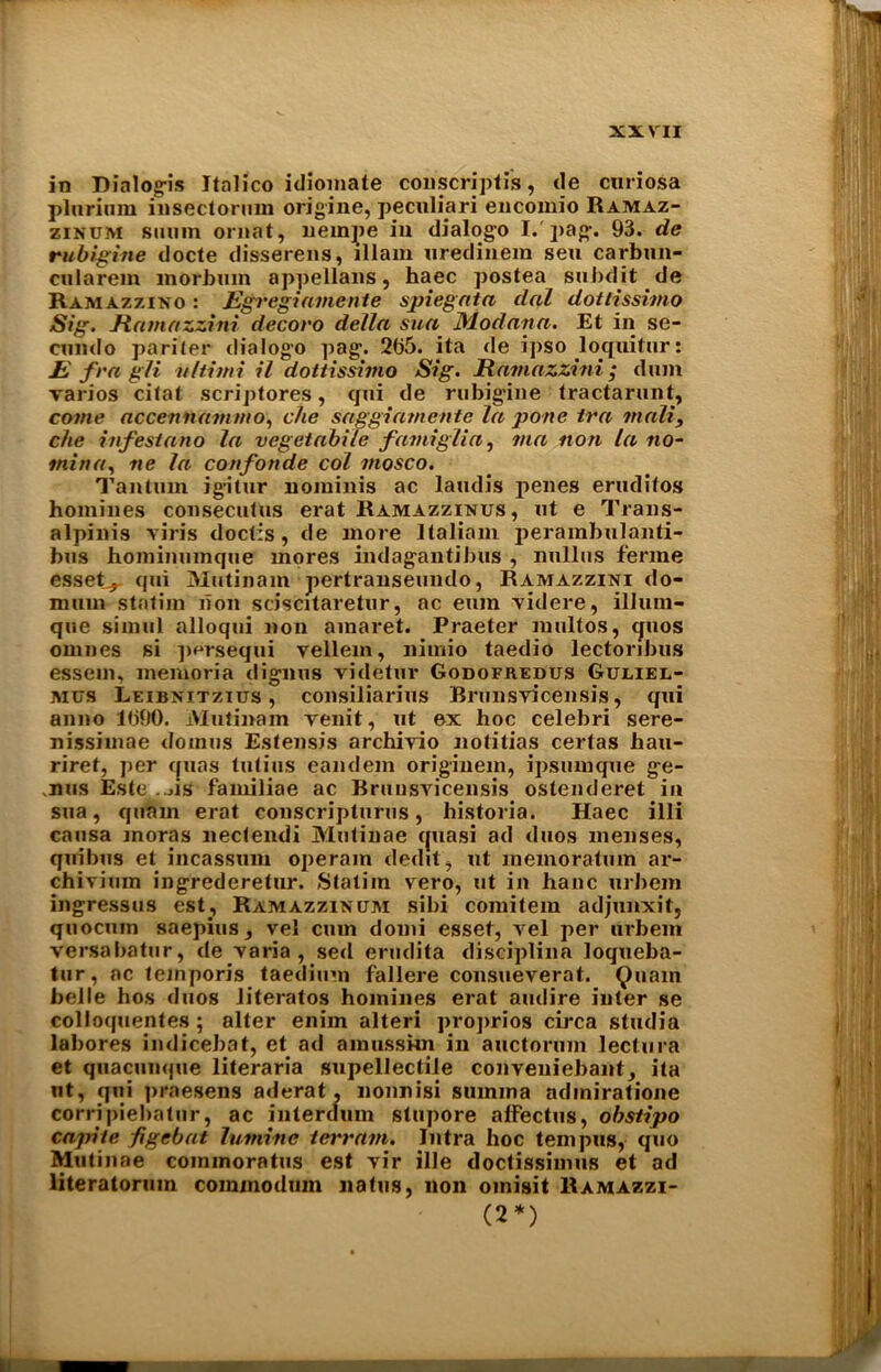 in Dialogis Italico idiomate conscriptis, tie cnriosa plurium insectornin origine, peculiari encomio Ramaz- zinum siunn ornat, uernjie in dialogo I. pag. 93. de rubigine docte disserens, lllain uredinem sen carbun- cularem inorbum appellans, haec postea subdit de Ramazzino : Egregiamente spiegata dal dottissimo Sig. Hamazzini decoro della sua JModana. Et in se- cundo pariter dialogo pag. 2t>5. ita de ipso loquitur: E fra gli nltimi il dottissimo Sig. Hamazzini ; dum varios citat scriptores, qtii de rubig'ine tractarunt, come accennammo, die saggiamente la pone tra mall, che infestano la vegetabile fami glia, via non la no- inina, ne la confonde col mosco. Tanturn ig-itur noiuinis ac laudis penes eruditos homines conseculus erat Ramazzinus, ut e Trans- alpinis viris doctis, de more ltaliam perainbulanti- bus hominumque mores indag-antibus , nullus ferine esseC,. qui Mutinam pertranseundo, Ramazzini do- mum statim non sciscitaretur, ac eum yidere, illurn- que simul alloqui non ainaret. Praeter multos, quos omnes si porsequi vellem, nimio taedio lectoribus essem, memoria dignus videtur Godofredus Guliel- mcs Leibnitzius , consiliarius Brunsvicensis, qui anno 1990. Mutinam yenit, ut ex hoc celebri sere- nissimae domus Estensis archivio notitias certas hau- riret, per quas tutius eandem originem, ipsumque ge- nus Este ....is familiae ac Brnnsyicensis ostenderet in sua, qiinm erat conscriptnrus, historia. Haec illi causa moras nectendi Mutinae quasi ad duos menses, quibus et incassum operam dedit, ut memoratum ai'- chivium ingrederetur. Statim vero, ut in hanc urbem ingressus est, Ramazzikum sibi comitem adjunxit, quocum saepius, vel cum domi ess et, yel per urbem versabatur, de yaria , setl erudita disciplina loqueba- tur, ac temporis taedium fallere consueverat. Quam belle hos duos literatos homines erat audire inter se colloquentes ; alter enim alteri proprios circa studia labores indicebat, et ad amusskn in auctorum lectura et quacunque literaria supellectile conveuiebant, ita nt, qui praesens aderat, nonnisi suinma adiniratione corripiebatur, ac interdum stupore alfectus, obstipo capite figcbat lumitte terrain. Jntra hoc tern pus, quo Mutinae commoratus est yir ille doctissimus et ad literatorum commodum natus, non omisit Ramazzi- (2*)