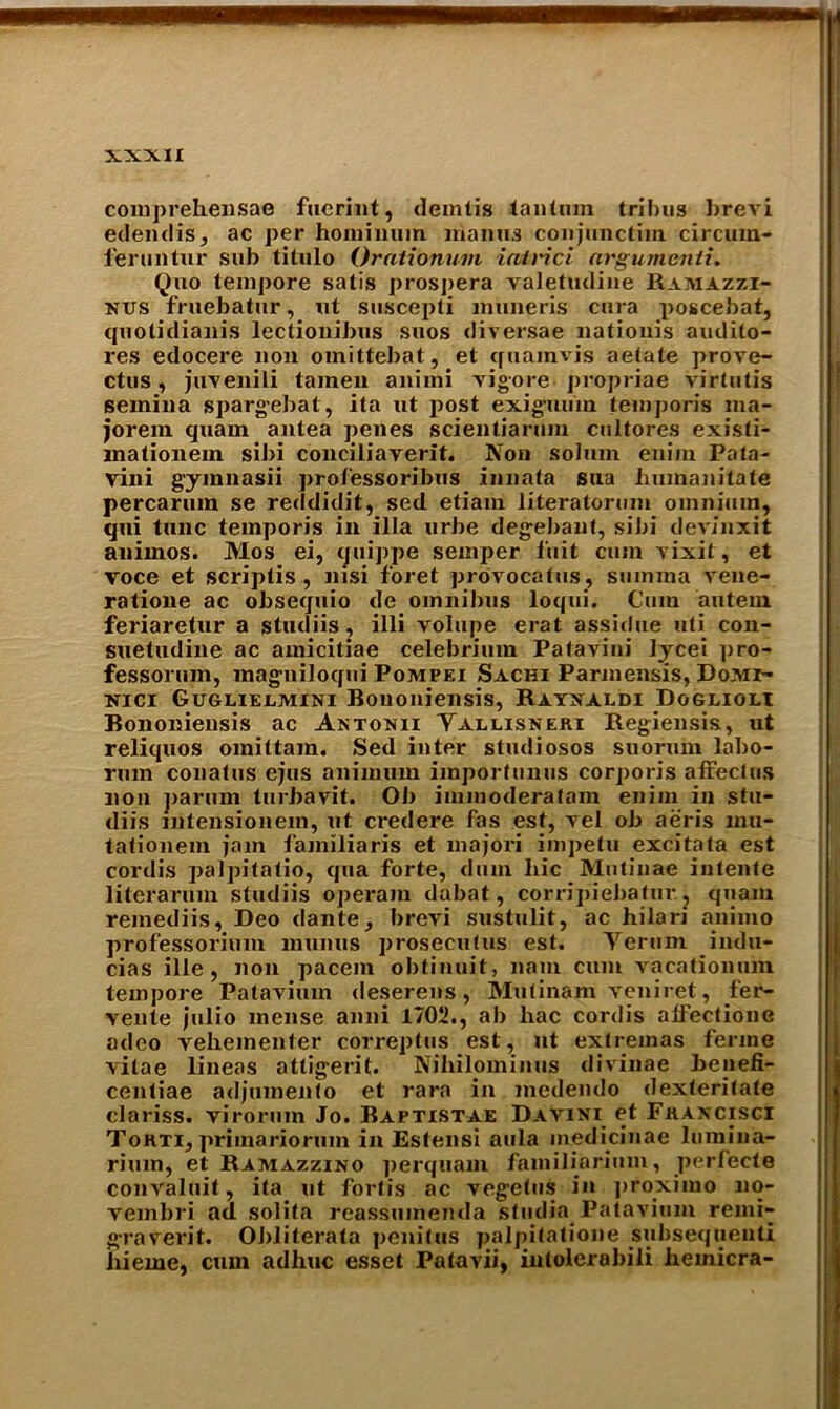 comprehensae fuerint, demtis tantuin tribus brevi edendis, ac per honiinum mantis conjunctim circum- feruntur sub titulo Orationum iairici nrgumenti. Quo tempore satis prospera valetudine Ramazzi- nus fruebatur, ut suscepti muneris cura poscebat, quolidianis lectionibus suos diversae liationis audito- res edocere non omittebat, et quamvis aetate prove- ctus , juvenili tamen aniini vigore propriae virtutis semina spargebat, ita ut post exigmim temporis nia- jorem quam antea penes scientiarum cultores existi- mationem sibi conciliayerit. Non solum eniin Pata- vini gyinnasii professoribus innata sna humanitate percarum se reddidit, sed etiam literatorum omnium, qui tunc temporis in ilia urbe degebanf, sibi devinxit animos. Mos ei, quippe semper iiiit cum vixit, et voce et scriplis , nisi foret provocatus, suinina vene- ratione ac obsequio de omnibus loqui. Cum autein feriaretur a studiis, illi volupe erat assidue uti con- suetudine ac amicitiae celebrium Patavini lycei pro- fessorum, magniloqui Pompei Sachi Parjnensis, Domi- nici Guglieemini Bouoniensis, Rayxaldi Doglioli Bononiensis ac Antonii Yallisneki Regiensis, ut reliquos omittam. Sed inter stmliosos suorum labo- rum conatus ejus animurn importunus corporis affeclus non parum turbavit. Ob immoderatam enim in stu- diis mtensionem, ut credere fas est, vel ob aeris mu- tationem jam familiaris et majori imj)etu excitata est cordis palpitatio, qua forte, dum hie Mutinae intente literarum studiis operam dabat, corripiebafur, quam remediis, Deo dante, brevi sustulit, ac hilari animo professorimn miinus prosecutus est. Yerum indu- cias ille , non pacein obtinuit, nam cum vacationum tempore Palavium deserens, Mutinam veniret, fer- vente julio mense anni 1702., ab liac cordis affectione adeo vehemenler correptus est, ut extremas ferine vitae lineas attigerit. Nihilominus divinae benefi- centiae adjumenfo et rara in medendo dexteritate clariss. virorum Jo. Baptistae Davini et Fkaxcisci Tokti, primariorum in Estensi aula medicinae lumina- rium, et Ramazzino perquam familiarium, perfecte convaluit, ita ut fortis ac vegetus in proximo 110- vembri ad solita reassumenda studia Patavium remi- graverit. Obliterata penitus palpitatione subsequent! hieme, cum adhuc esset Patavii, iutolerabili hemicra-