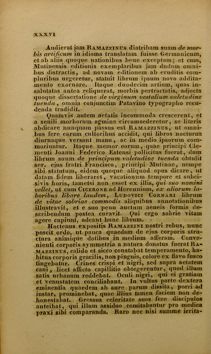 Audierat jam Ramazzinus diatribam suam de tnor- bts ariificum in idioma trauslatam fuisse Germanicuin, et ab aliis quoque nationibus bene exceptant; et cum, Mulinensis editionis exemplaribus jam drnlmn omni- bus distractis, ad novain editionem ab eruditis com- pluribus urgeretur, statuit libruin ipsum novo addila- niento exornare. Itaque duodecim artium, quas in- salutatas antea reliquerat, morbis pertractatis, adjecta quoque dissertalione de virgimvm vestalium vuletudine iuenda, omnia conjunctiin Patavino typograplio recu- denda tradidit. Quamvis autein aelatis incommoda crescerent, et a senili morbormn agmine circumsederelur, se literis abdicare nunquam passes est Ramazzinus, ut omni- bus fere earum cnltoribus accidit, qui libros nocturna diurnaque versant maim, ac in medio ipsorum com- moriuutur. Itaque meinor eorum, tpiae principi de- menti Joanni Federico Estensi pollicitus fuerat, dum librum suum de principum valetudinc tuenda obtulit ser. ejus fratri Francisco, principi Mutinae, nernpe sibi statutum, eidem quoque aliquod opus dicare, ut datam fidem liberaret, vacationum tempore et subci- sivis horis, tametsi non esset ex illis, qui suo nomini vellet, ut cum Cicerone ad Herennimn, ex aiiorum 1a- boribus libare laudem, Ludovici Cornari librum de vitae sobriae cominodis aliquibus annotationibus illustravit, et e suo penu auctum aeneis formis_ de- scribendum postea curavit. Qui ergo sobrie vilain agere cupiunt, adeant hunc librum. » Hactenus expositis Ramazzini nostri rebus, nunc poscit ordo, ut pauca quaedam de ejus corporis stru- ctura animique dotibus in medium afFeram. Conve- nient! corporis symmetria a natura donatus fuerat Ra- mazzinus, calido et sicco constabat temperamento, ha- bitus corporis gracilis, non pinguis, colore ex flavo fusco tingebatur. Crines crispi et nigri, sed supra aetatem cani, licet afficto capillitio obteg'erenturquod ilium satis urbamun reddebat. Oculi nigri, qui ei gratiain et venustatem conciliabant. In vultus parle dextera eminentia quaedem ab aure parum dissita, porri ad instar, prominebat, quae illius tainen faciern non de- honestabat. Gressus celeritate suos fere discipulos anteibat, qui ilium assiduo comitabantur pro medica praxi sibi coinparanda. Raro nec nisi summe irrita-