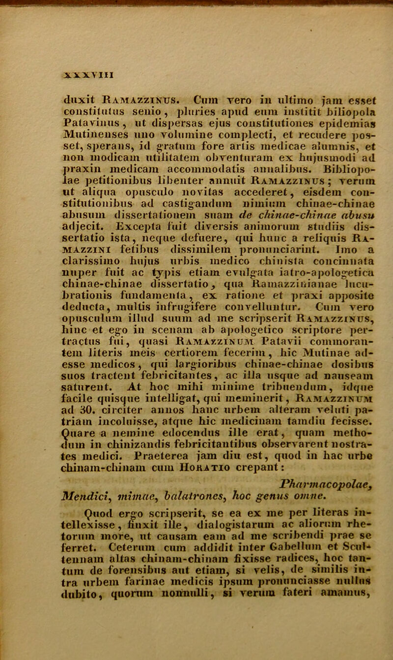 duxit R am azzinus. Cum vero in ultimo jam esset constitutus senio , pluries apud emu iustitit biliopola Patavinus , ut dispersas ejus constilutiones epidemias Mutineuses uno volumine complecti, et recudere pos- set, sperans, id gratum fore arlis medicae alumnis, et non modicam utilitatein obventuram ex hujusinodi ad praxin medicam accoinmodatis annalibus. Bibliopo- lae petitionibus libenter annuit Ramazzinus ; verum tit aliqua opusculo novitas accederet, eisdem con- stitutionibus ad castigandum nimium chiuae-chinae abusum dissertationem suam de chiuae-chinae abusu adjecit. Excepta fait diversis animoruin studiis dis- sertatio ista, neque defuere, qui hunc a reliquis Ra- mazzini fetibus dissimilem pronunciarint. Imo a clarissimo hujus urbis medico chinista concinnata miper fuit ac tjpis etiam evulg-ata iatro-apologetica chiuae-chinae dissertatio, qua Ramazziuianae lucu- brationis fundamenta, ex ratione et praxi apposite deducta, mullis infrugifere convelluntur. Cum vero opusculum illud siium ad me scripserit Ramazzinus, liinc et ego in scenam ab apologetico scriptore per- tractus fui, quasi Ramazzinum Patavii commoran- tem literis meis certiorem fecerim, hie Mutinae atl- esse medicos, qui largioribus chiuae-chinae dosibus suos tractent febricitantes, ac ilia usque ad nauseam saturent. At hoc mihi miniine tribuendum, idque facile quisque intelligat, qui meminerit, Ramazzinum ad 30. circiter annos hanc urbem alteram veluti pa- triam incoluisse, atque hie medicinam tamdiu fecisse. Quare a nemine edocendus ille erat, quam metho- dmn in chinizandis fehricitantihus observarent nostra- tes medici. Praeterea jam din est, quod in hac urbe chinam-cliinam cum IIokatio crepant: Phnrmacopolae, Mendici, mi mac, balatrones, hoc genus omne. Quod ergo scripserit, se ea ex me per literas in- tellexisse, fiuxit ille, dialogistaruin ac aliorum rhe- toruin more, ut causain earn ad me scribendi prae se ferret. Cetermn cum addidit inter Gabellum et Scul* tennam alias chinam-chinam fixisse radices,_ hoc tan- tum de forensibus aut etiam, si velis, de_ similis in- tra urbem farinae medicis ipsmn pronunciasse nulliis dubito, quorum nonnulli, si verum fateri amainus,