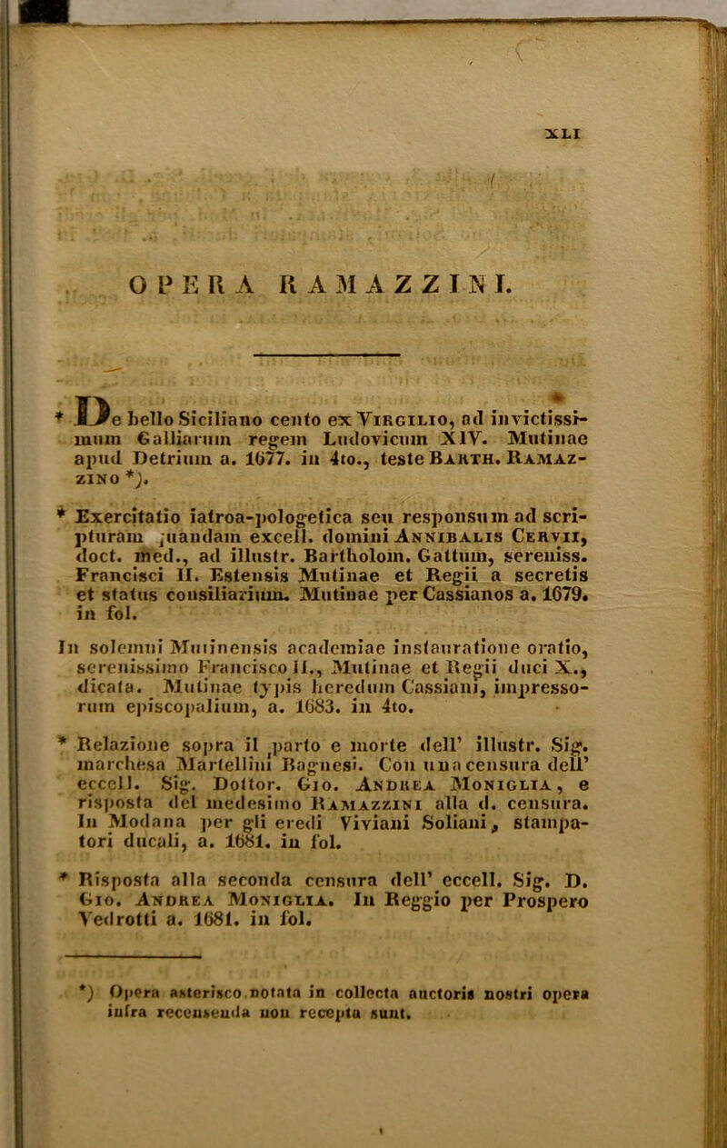 O P E Pi A Ii A M AZZINI. * J3e bello Siciliano cento ex Yirgilio, ad invictissf- miiin Galliarmn regem Ludovicmn XIY. Mutinae apud Detrium a. 1077. in 4to., teste Bakth. Ramaz- zino *), * Exercitatio iatroa-pologetica sen responsuinad scri- pturam jtiandam excell, domini Annibalis Cervii, doct. ined., ad illustr. Bartholom. Gattmn, sereniss. Franclsci II. Estensis Mutinae et Regii a secretis et status consilianmm Mutinae perCassianos a. 1679. in fol. In solemni Muiinensis academiae instauratione oratio, serenissimo Francisco II., Mutinae et Regii duci X., dicata. Mutinae typis heredum Cassian), iinpresso- rum episcopalium, a. 1683. in 4to. * Relazione sopra ii j]>arto e morte dell’ illustr. Sig. marchesa MartellinI Bagnesi. Con uua censura dell’ ecccll. Sig. Dottor. Gio. A.ndiiea Moniglia , e ris|)osta del medesimo Ramazzini alia d. censura. In Modana per gli eredi Viyiani Soliani, stampa- tori ducali, a. 1681. in l'ol. * Risposta alia seconda censura dell’ eccell. Sig. B. Gio. Andrea Moniglia. In Reggio per Prospero Yedrotti a. 1681. in l'ol. *) Opera asteri.sro notnta in collecta auctoria nostri opera infra receusemta non recepta Runt.