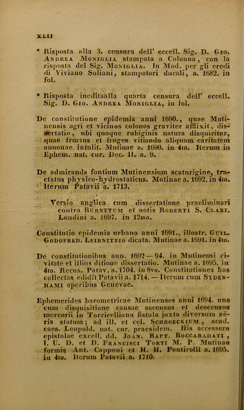 * Risposta alia 3. censnra dell’ eccell. Si#. D. Gio. Andkea Moniglia stampata a Colonna, con la risjjosta del Sig. Moniglia. In Mod. per gli eredi di Yiviano Soliani., stainpatori ducali, a. 1682. in fol. * Risposta ineditaalla quarta censnra dell* eccell. Sig\ D. Gio. Andrea Moniglia, in fol. De constitutione epidemia anni 1690., quae Mnti- nensis agri et vicmos colonos graviter af&ixit, dis- SAerlatin, ubi qtioque rubig'inis natura disquiritur, quae fruclus et frug-es vitiando aliquam caritatein aunonae. intulit. Mutinae a. 1699. in 4to. Iterum in Epliern. nat. cur. Dec. II. a. 9. De admiranda fontium Mutinensium scaturigine, tra- ctatus physico-hydrostaticus. Mutinae a. 1692. in 4to. Iterum Patayii a. 1713. * Yersio anglica cum dissertatione praeliminari contra Burnetum et notis Robehti S. Ci.aei. Loudiui a. 1697. in 12mo. Constitutio epidemia urbana anni 1691., illnstr. Grin. Godoeked. Leibnitzio dicata. Mutinae a. 1691. in 4to. De constitutipnibus aim. 1692 — 94. in Mutinensi ci- yitate et illius ditioue dissertatio. Mutinae a. 1695. in 4to. Recus. Patav. a. 1704. in 8vo. Constitutiones has collectas edidit Patavii a. 1714. — Iterum cum Siden- hami operibus Geneyae. Ephemerides barometricae Mutinenses anni 1694. una cum discjuisitione causae ascensus et descensus inercurii in Torricellian a fistula juxta diversum ae- ris statum; ad ill. et cel. Schhoeckicm , acad. caes. Leopold, nat. cur. pracsidem. His accessere epistolae excell. dd. Joan. Bapt. Boccabadati , T. U. D. et D. Fbancisci Torti M. P. Mutinae formis Ant. Capponi et H. H. Pontirolli a. 1695. in 4to. Iterum Patayii a. 1710.