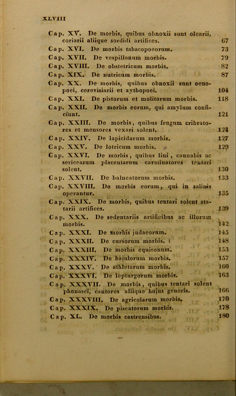 XL YIH Cap. XV. De morlris, quibus obnoxii sunt olearii, coriarii aliique sordidi artifices. C7 Cap. XVI. De morbis tabacopoeorum. 73 Cap. XVII. De vespillonum morbis. 79 Cap. XVIII. De obstetricum morbis. 82 Cap. XIX. De nutricum morbis. 87 Cap. XX. De morbis, quibus obnoxii snnt oeno- poei, cerevisiarii et zythopoei. 104 Cap. XXI. De pistoruin et molitornm morbis. 118 Cap. XXII. De morbis eorum, qui amylum confl- ciunt. 121 Cap. XXIII. De morbis, quibus frugnm cribrato- res et mensores vexari solent. 124 Cap. XXIV. De lapicidarum morbis. 127 Cap. XXV. De lotricum morbis. 129 Cap. XXVI. De morbis, quibus lini , cannabis ac sericearum placentarum carminatores tentari solent. 130 Cap. XXVII. De balneatormn morbis. 133 Cap. XXVIII. De morbis eorum, qui in salinis operantur. 135 Cap. XXIX. De morbis, quibus tentari solent sta- tarii artifices. 139 Cap. XXX. De sedentariis nrtifieibns ac illorum morbis. 14‘2 Cap. XXXI. De morbis judaeornm. 145 Cap. XXXII. De cursorum morbis. f 148 Cap. XXXIII. De morbis equisonum. 153 Cap. XXXIV. De bajulorum morbis. 157 Cap. XXXV.' De athletarum morbis. ICO Cap. XXXVI. De lepturgorum morbis. 163 Cap. XXXVII. De morbis, quibus tentari solent phonasci, cautores aliique hujus generis. 166 Cap. XXXVIII. De agricolarum morbis. 170 C a p. XXXIX. De piscatorum morbis. 178 Cap. XL. De morbis castrensibus. 180