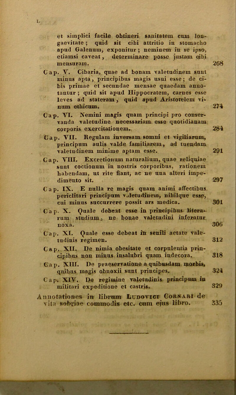 I. et siinplici facile obtineri sauitatem cuin lon- gaevitate ; quid sit cibi attritio in stomacho apud Galenum, exponitur ; neminem in se ipso, etiamsi caveat, deterininare posse justam oibi mensurain. Gap. V. Cibaria, quae ad bonain valetudinem sunt minus apta, principibus magis usui esse; de ci- bis primae et secundae mensae quaedam anno- tantur ; quid sit apud Hippocratem, carnes esse leves ad stateram, quid apud Aristotelem vi- num etbicum. Cap. VI. Nemini magis quam principi pro conser- vauda valetudine necessariam esse quotidiauam corporis exercitationem. Cap. VII. Regulam inversam somni et vigiliarum, principum aulis valde faruiliarem, ad tuendam valetudinem minime aptarn esse. Cap. VIII. Excretionum naturalium, quae reliquiae sunt coctionum in nostris corporibus, rationem babendam, ut rite fiant, ac ne una alteri impe- diment sit. Cap. IX. E nulla re magis quam animi affectibus periclitari principum vjletudinein, nihilque essg, cui minus succurrere possit ars medica. Cap. X. Quale debeat esse in principibus litera- rum studium, ne bonae valetudini inferatur noxa. Cap. XL Quale esse debeat in senili aetate vale- tudinis regimen. Cap. XII. De nimia obesitate et corpulentia prin- cipibus non minus insalubri quam indecora. Cap. XIU. De praeservatione a quibusdam inorbis, quibus magis obnoxii sunt priucipes. Cap. XIV. De regimine valetudinis principum in militari expeditione et castris. Annotationes in librnm Ludotict Cornari de vita sobiiae commodis etc. cnm efus libro. 268 274 284 291 297 301 306 312 318 324 329 335