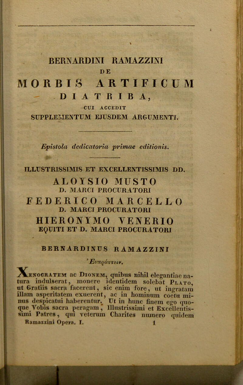 BERNARD1NI RAMAZZINI DE MORRIS ARTIFICUM - DIATRIBA, CUI ACCEDIT SUPPLEI,IENTUM EJUSDEM ARGUMENTI. Episiola dedicatoria primae editionis. ILLUSTRISSIMIS ET EXCELLENTISSIMIS DD. ALOYSIO MUSTO D. MARCI PROCURATOR! FEDERICO MARCELLO D. MARCI PROCURATORI HIERONYMO YENERIO EQUITI ET D. MARCI PROCURATORI BERNARDINUS R AM AZZINI ‘ JEvnQUTTtLV. ^X^exocratem ac Dionem, quibus nihil elegantiae 11a- tura indulserat, monere identidem solebat Plato ut Gratiis sacra facerent, sic cniin fore, ut ingrataiu iliam asperitatem exuerent, ac iu hominum coetn mi- nus despicatui haberentun Ut in hunc finem ego quo- que Vobis sacra peragam * Ulustrissimi et Excellentis- suni Patres, qm veteriun Charites munero <piidein